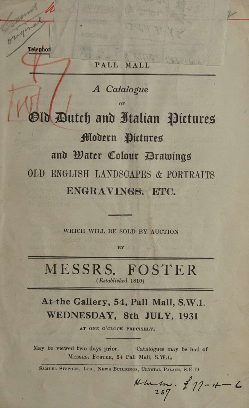  PALL MALL   A Catalogue O Buteh and Ftalian Pictures a Flodern Pictures and Water Colour Drawings OLD ENGLISH LANDSCAPES &amp; PORTRAITS ENGRAVINGS. ETC.  —_—_—_—_—_—_—_—______ ———“——____ WHICH WILL BE SOLD BY AUCTION BY MESSRS. FOSTER ( Established 1810)    Atthe Gallery, 54, Pall Mall, S.W.1. WEDNESDAY, 8th JULY, 1931 AT ONE O’CLOCK PRECISELY.  May be viewed two days prior. Catalogues may be had of Messrs. Foster, 54 Pall Mall, S.W.1. Samuer SterHen, Lrp., News Burprnes, Crystat Panace, §.E.19.