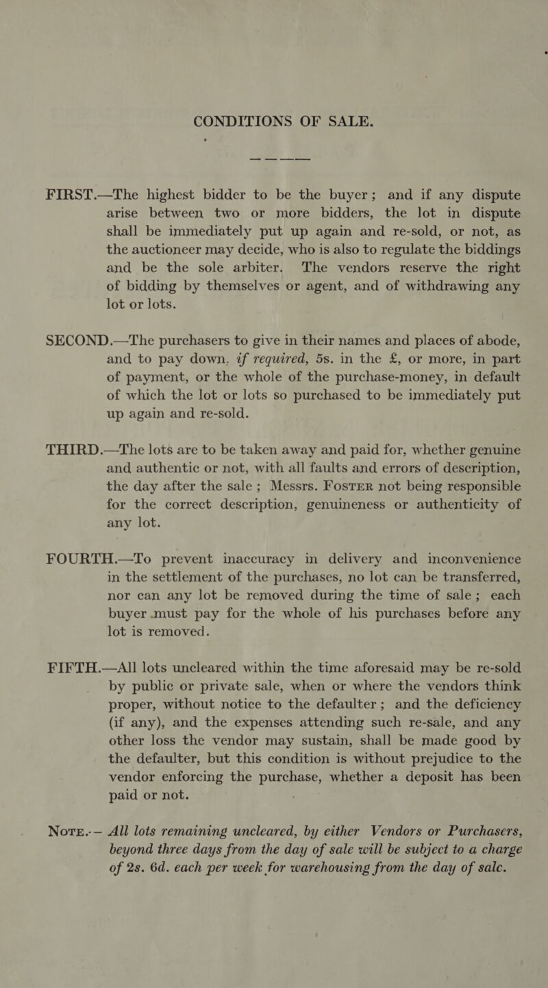 CONDITIONS OF SALE. FIRST.—The highest bidder to be the buyer; and if any dispute arise between two or more bidders, the lot in dispute shall be immediately put up again and re-sold, or not, as the auctioneer may decide, who is also to regulate the biddings and be the sole arbiter. The vendors reserve the right of bidding by themselves or agent, and of withdrawing any lot or lots. SECOND.—The purchasers to give in their names and places of abode, and to pay down, if required, 5s. in the £, or more, in part of payment, or the whole of the purchase-money, in default of which the lot or lots so purchased to be immediately put up again and re-sold. THIRD.—The lots are to be taken away and paid for, whether genuine and authentic or not, with all faults and errors of description, the day after the sale ; Messrs. Foster not being responsible for the correct description, genuineness or authenticity of any lot. FOURTH.—To prevent inaccuracy in delivery and inconvenience in the settlement of the purchases, no lot can be transferred, nor can any lot be removed during the time of sale; each buyer .must pay for the whole of his purchases before any lot is removed. FIFTH.—AII lots uncleared within the time aforesaid may be re-sold by public or private sale, when or where the vendors think proper, without notice to the defaulter ; and the deficiency (if any), and the expenses attending such re-sale, and any other loss the vendor may sustain, shall be made good by the defaulter, but this condition is without prejudice to the vendor enforcing the purchase, whether a deposit has been paid or not. | Nore.-— All lots remaining uncleared, by either Vendors or Purchasers, beyond three days from the day of sale will be subject to a charge of 2s. 6d. each per week for warehousing from the day of sale.