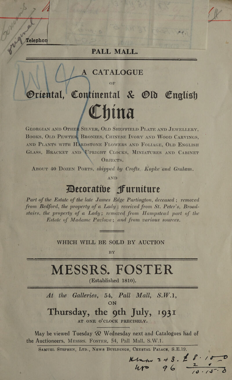 fe i ; ae ih F *% i A xelepho ff STs PALL MALL.     A CATALOGUE OF \ inental &amp; @Od English are China GEORGIAN AND OTHER SILVER, OLD SHEFFIELD PLATE AND JEWELLERY, Books, OLD PEWTE    Co BRoNZES, CHINESE Ivory AND Woop CARVINGS, AND PLANtTs with HA&amp;RDSTONE FLOWERS AND FOLIAGE, OLD ENGLISH GLASS, BRACKET AND Urpricnur Ciocks, MINIATURES AND CABINET » OBJECTS. Apout 40 Dozen Ports, shipped by Crofts. Kopke and Grahum. AND Decorative Furniture Part of the Estate of the late James Edge Partington, deceased ; removed from Bedford, the property of a Lady; received from St. Peter's, Broad- stairs, the property of a Lady; removed from Hampstead part of the Estate of Madame Pavlova; and from various sources. WHICH WILL BE SOLD BY AUCTION BY MESSRS. FOSTER (Established 1810).   At the Galleries, 54, Pall Mall, S.W.1, ON Thursday, the 9th July, 1931 AT ONE O'CLOCK PRECISELY. May be viewed Tuesday “2 Wednesday next and Catalogues had of the Auctioneers, Messrs. Foster, 54, Pall Mall, S.W.1. Samvuet StePHEN, Lp., News Buripines, Crystat Parace, 8.1.19. Mtr 2 + 3 ° = &amp; : / _ y ae) ¢ A ee OR