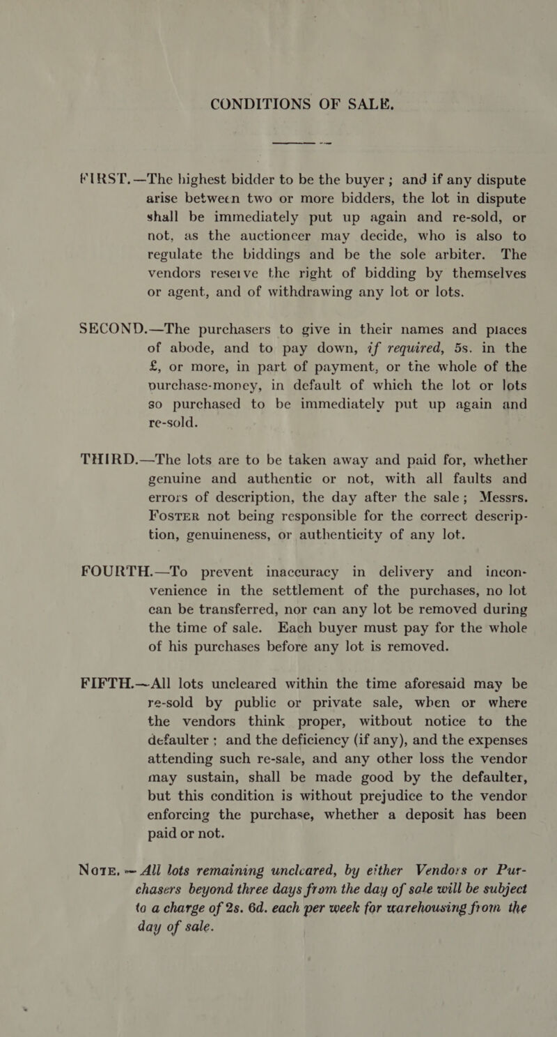 CONDITIONS OF SALE. fIRST.—The highest bidder to be the buyer ; and if any dispute arise between two or more bidders, the lot in dispute shall be immediately put up again and re-sold, or not, as the auctioneer may decide, who is also to regulate the biddings and be the sole arbiter. The vendors reseive the right of bidding by themselves or agent, and of withdrawing any lot or lots. SECOND.—The purchasers to give in their names and places of abode, and to pay down, if required, 5s. in the £, or more, in part of payment, or the whole of the ourchase-money, in default of which the lot or lots so purchased to be immediately put up again and re-sold. THIRD.—The lots are to be taken away and paid for, whether genuine and authentic or not, with all faults and errors of description, the day after the sale; Messrs. FosTeR not being responsible for the correct descrip- tion, genuineness, or authenticity of any lot. FOURTH.—To prevent inaccuracy in delivery and incon- venience in the settlement of the purchases, no lot can be transferred, nor can any lot be removed during the time of sale. Each buyer must pay for the whole of his purchases before any lot is removed. FIFTH.—All lots uncleared within the time aforesaid may be re-sold by public or private sale, when or where the vendors think proper, witbout notice to the defaulter ; and the deficiency (if any), and the expenses attending such re-sale, and any other loss the vendor may sustain, shall be made good by the defaulter, but this condition is without prejudice to the vendor enforcing the purchase, whether a deposit has been paid or not. Note, = All lots remaining unclcared, by ether Vendors or Pur- chasers beyond three days from the day of sale will be subject to a charge of 2s. 6d. each per week for warehousing from the day of sale.