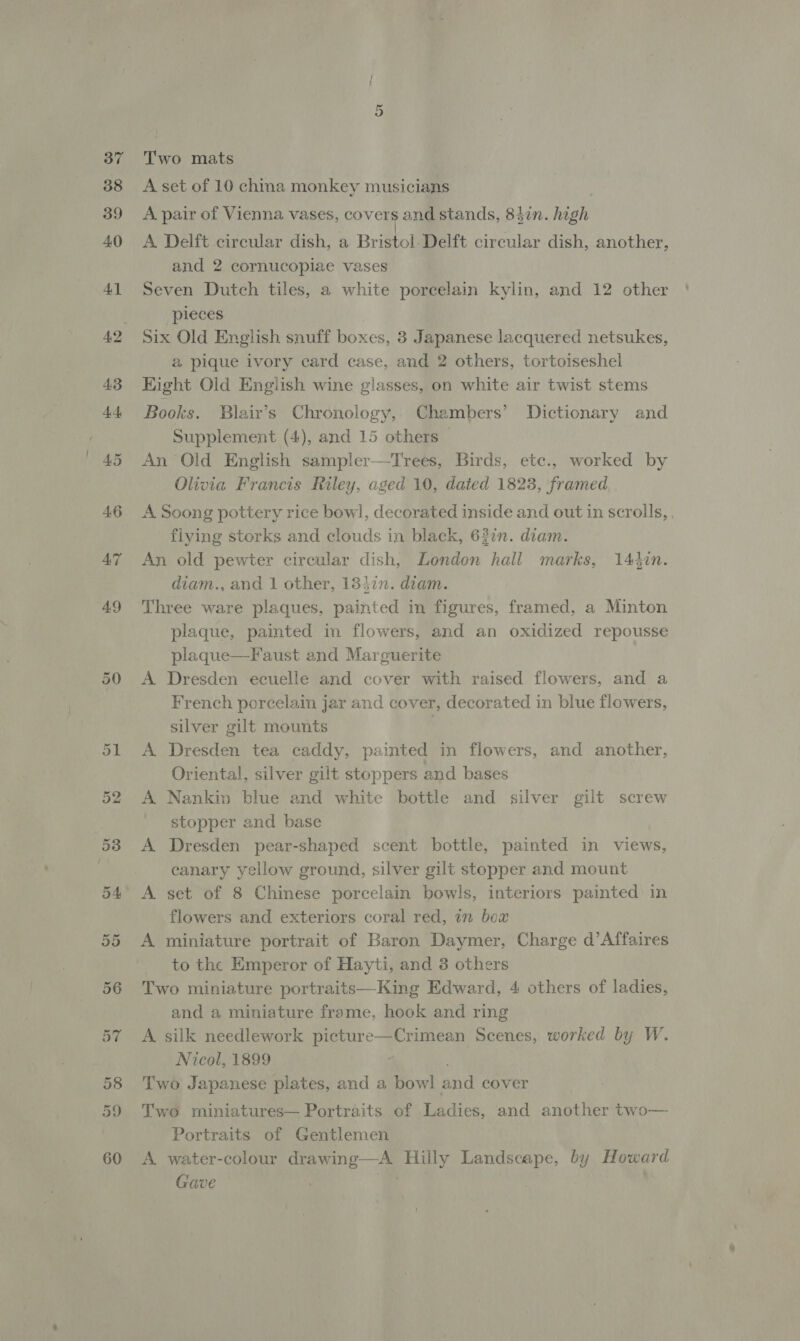 50 Two mats A set of 10 china monkey musicians | A pair of Vienna vases, covers and stands, 847n. high A Delft circular dish, a Bristol Delft circular dish, another, and 2 cornucopiae vases Seven Dutch tiles, a white porcelain kylin, and 12 other pieces Six Old English snuff boxes, 3 Japanese lacquered netsukes, &amp; pique ivory card case, and 2 others, tortoiseshel Eight Old English wine glasses, on white air twist stems Books. Blair’s Chronology, Chambers’ Dictionary and An Old English sampler—Trees, Birds, etc., worked by Olivia Francis Riley, aged 10, dated 1823, framed A Soong pottery rice bowl, decorated inside and out in scrolls, . flying storks and clouds in black, 62in. diam. An old pewter circular dish, London hall marks, 144in. diam., and 1 other, 18}7n. diam. Three ware plaques, painted in figures, framed, a Minton plaque, painted in flowers, and an oxidized repousse plaque—Faust and Marguerite A Dresden ecuelle and cover with raised flowers, and a French porcelain jar and cover, decorated in blue flowers, silver gilt mounts ' Dresden tea caddy, painted in flowers, and another, Oriental, silver gilt stoppers and bases Nankin blue and white bottle and silver gilt screw stopper and base Dresden pear-shaped scent bottle, painted in views, canary yellow ground, silver gilt stopper and mount set of 8 Chinese porcelain bowls, interiors painted in flowers and exteriors coral red, 1m box miniature portrait of Baron Daymer, Charge d’Affaires to the Emperor of Hayti, and 3 others Two miniature portraits—King Edward, 4 others of ladies, and a miniature frame, hook and ring A silk needlework picture—Crimean Scenes, worked by W. Nicol, 1899 Two Japanese plates, and a bowl and cover Se eee Two miniatures— Portraits of Ladies, and another two— Portraits of Gentlemen A. water-colour drawing—A Hilly Landscape, by Howard Gave