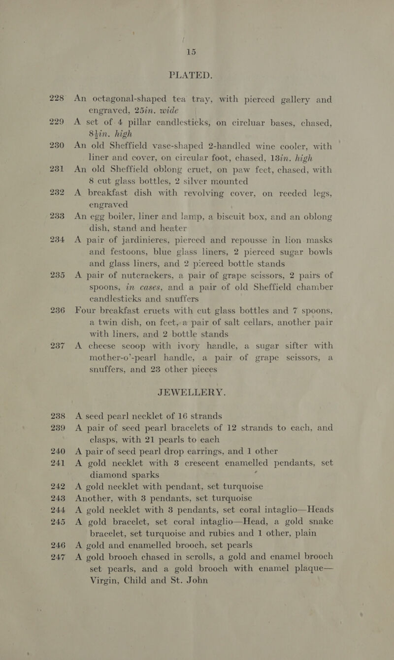 229 230 231 232 233 234 235 236 237 238 239 240 241 242 243 244 245 246 24.7 15 PLATED. An octagonal-shaped tea tray, with pierced gallery and engraved, 25in. wide A set of.4 pillar candlesticks, on circluar bases, chased, 84in. high An old Sheffield vase-shaped 2-handled wine cooler, with liner and cover, on circular foot, chased, 13in. high An old Sheffield oblong cruet, on paw feet, chased, with 8 cut glass bottles, 2 silver mounted A breakfast dish with revolving cover, on reeded legs, engraved An egg boiler, liner and lamp, a biscuit box, and an oblong dish, stand and heater A pair of jardinieres, pierced and repousse in lion masks and festoons, blue glass liners, 2 pierced sugar bowls and glass liners, and 2 pierced bottle stands A pair of nutcrackers, a pair of grape scissors, 2 pairs of spoons, in cases, and a pair of old Sheffield chamber candlesticks and snuffers Four breakfast cruets with cut glass bottles and 7 spoons, a twin dish, on feet,a pair of salt cellars, another pair with liners, and 2 bottle stands A cheese scoop with ivory handle, a sugar sifter with mother-o’-pearl handle, a pair of grape scissors, a snuffers, and 23 other pieces JEWELLERY. A seed pearl necklet of 16 strands A pair of seed pearl bracelets of 12 strands to each, and clasps, with 21 pearls to each A pair of seed pearl drop earrings, and 1 other A gold necklet with 3 crescent enamelled pendants, set diamond sparks ; A gold necklet with pendant, set turquoise Another, with 3 pendants, set turquoise A gold necklet with 3 pendants, set coral intaglio—Heads A gold bracelet, set coral intaglio—Head, a gold snake bracelet, set turquoise and rubies and 1 other, plain A gold and enamelled brooch, set pearls A gold brooch chased in scrolls, a gold and enamel brooch set pearls, and a gold brooch with enamel plaque— Virgin, Child and St. John
