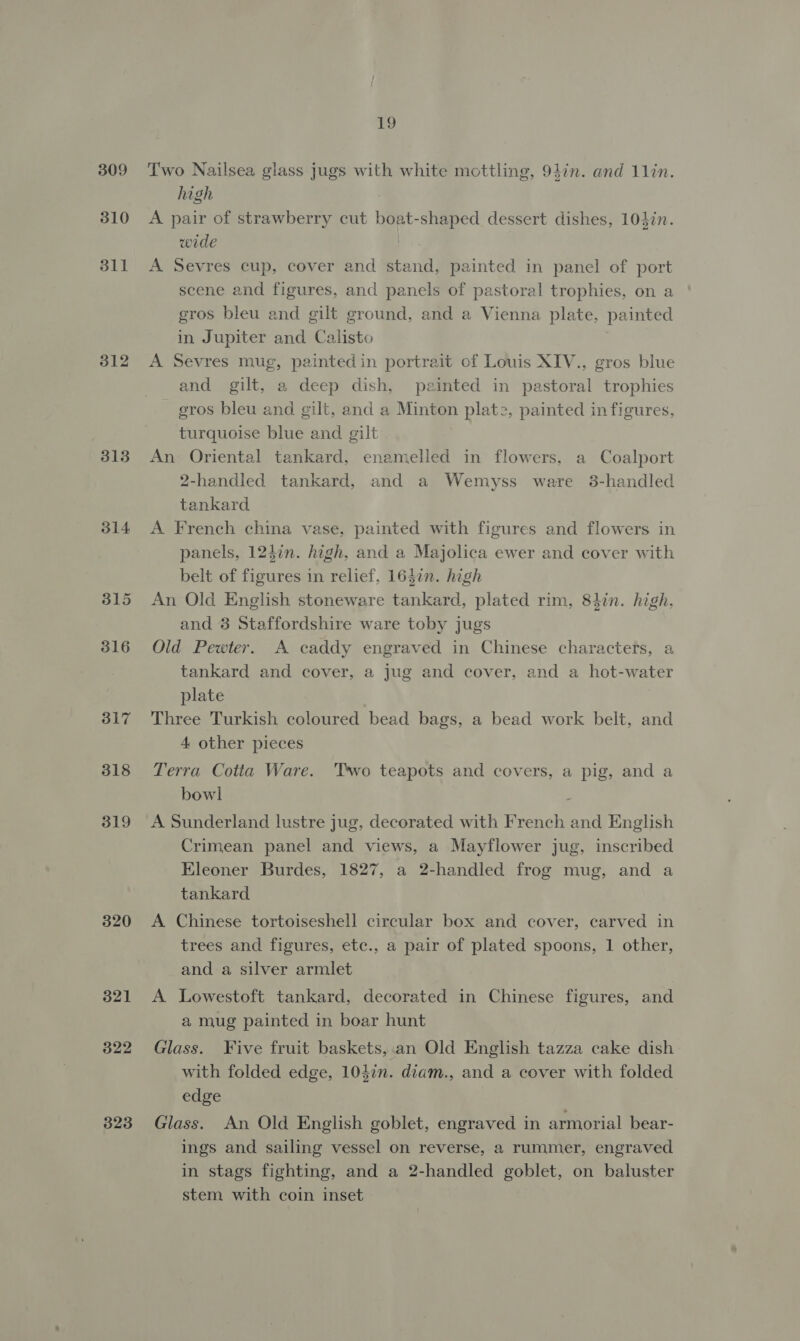 309 310 311 312 3138 314 315 316 317 318 319 320 321 322 323 19 Two Nailsea glass jugs with white mottling, 94in. and 1lin. high 7 A pair of strawberry cut boat-shaped dessert dishes, 104in. wide I. A Sevres cup, cover and stand, painted in panel of port scene and figures, and panels of pastoral trophies, on a gros bleu and gilt ground, and a Vienna plate, painted in Jupiter and Calisto A Sevres mug, paintedin portrait of Louis XIV., gros blue and gilt, a deep dish, painted in pastoral trophies gros bleu and gilt, and a Minton plate, painted in figures, turquoise blue and gilt An Oriental tankard, enamelled in flowers, a Coalport 2-handled tankard, and a Wemyss ware 3-handled tankard A French china vase, painted with figures and flowers in panels, 124in. high, and a Majolica ewer and cover with belt of figures in relief, 164in. high An Old English stoneware tankard, plated rim, 81in. high, and 8 Staffordshire ware toby jugs Old Pewter. A caddy engraved in Chinese characters, a tankard and cover, a jug and cover, and a hot-water plate Three Turkish coloured bead bags, a bead work belt, and 4 other pieces Terra Cotta Ware. ‘Two teapots and covers, a pig, and a bowl . A Sunderland lustre jug, decorated with French and English Crimean panel and views, a Mayflower jug, inscribed Eleoner Burdes, 1827, a 2-handled frog mug, and a tankard A Chinese tortoiseshell circular box and cover, carved in trees and figures, etc., a pair of plated spoons, 1 other, and a silver armlet A Lowestoft tankard, decorated in Chinese figures, and a mug painted in boar hunt Glass. Five fruit baskets,.an Old English tazza cake dish with folded edge, 103in. diam., and a cover with folded edge Glass. An Old English goblet, engraved in armorial bear- ings and sailing vessel on reverse, a rummer, engraved in stags fighting, and a 2-handled goblet, on baluster stem with coin inset