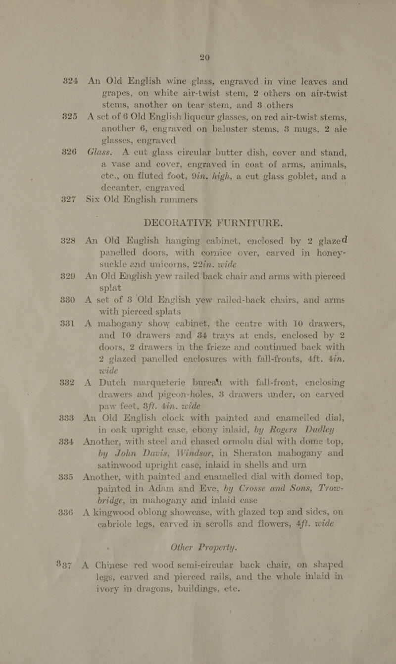 324 325 326 327 328 329 330 351 332 333 334 336 337 20 An Old English wine glass, engraved in vine leaves and grapes, on white air-twist stem, 2 others on air-twist stems, another on tear stem, and 3 others A set of 6 Old English liqueur glasses, on red air-twist stems, another 6, engraved on baluster stems, 3 mugs, 2 ale glasses, engraved ) Glass. A cut glass circular butter dish, cover and stand, a vase and cover, engraved in coat of arms, animals, etc., on fluted foot, 9in. high, a cut glass goblet, and a decanter, engraved Six Old English rummers DECORATIVE FURNITURE. An Old English hanging cabinet, enclosed by 2 glazed panelled doors, with cornice over, carved in honey- suckle and unicorns, 22tn. wide An Old English yew railed back chair and arms with pierced splat A set of 3 Old English yew railed-back chairs, and arms with pierced splats A mahogany show cabinet, the centre with 10 drawers, and 10 drawers and 34 trays at ends, enclosed by 2 doors, 2 drawers in the frieze and continued back with 2 glazed panelled enclosures with fall-fronts, 4ft. 47n. wide A Dutch marqueterie bureali with fall-front, enclosing drawers and pigeon-holes, 3 drawers under, on carved paw feet, 3ft. 4in. wide An Old English clock with painted and enamelled dial, in oak upright case, ebony inlaid, by Rogers Dudley Another, with steel and chased ormolu dial with dome top, by John Davis, Windsor, in Sheraton mahogany and satinwood upright case, inlaid in shells and urn Another, with painted and enamelled dial with domed top, painted in Adam and Eve, by Crosse and Sons, Trow- bridge, in mahogany and inlaid case A kingwood oblong showcase, with glazed top and sides, on cabriole legs, carved in scrolls and flowers, 4ft. wide Other Property. A Chinese red wood semi-circular back chair, on shaped legs, carved and pierced rails, and the whole inlaid in ivery in dragons, buildings, etc.