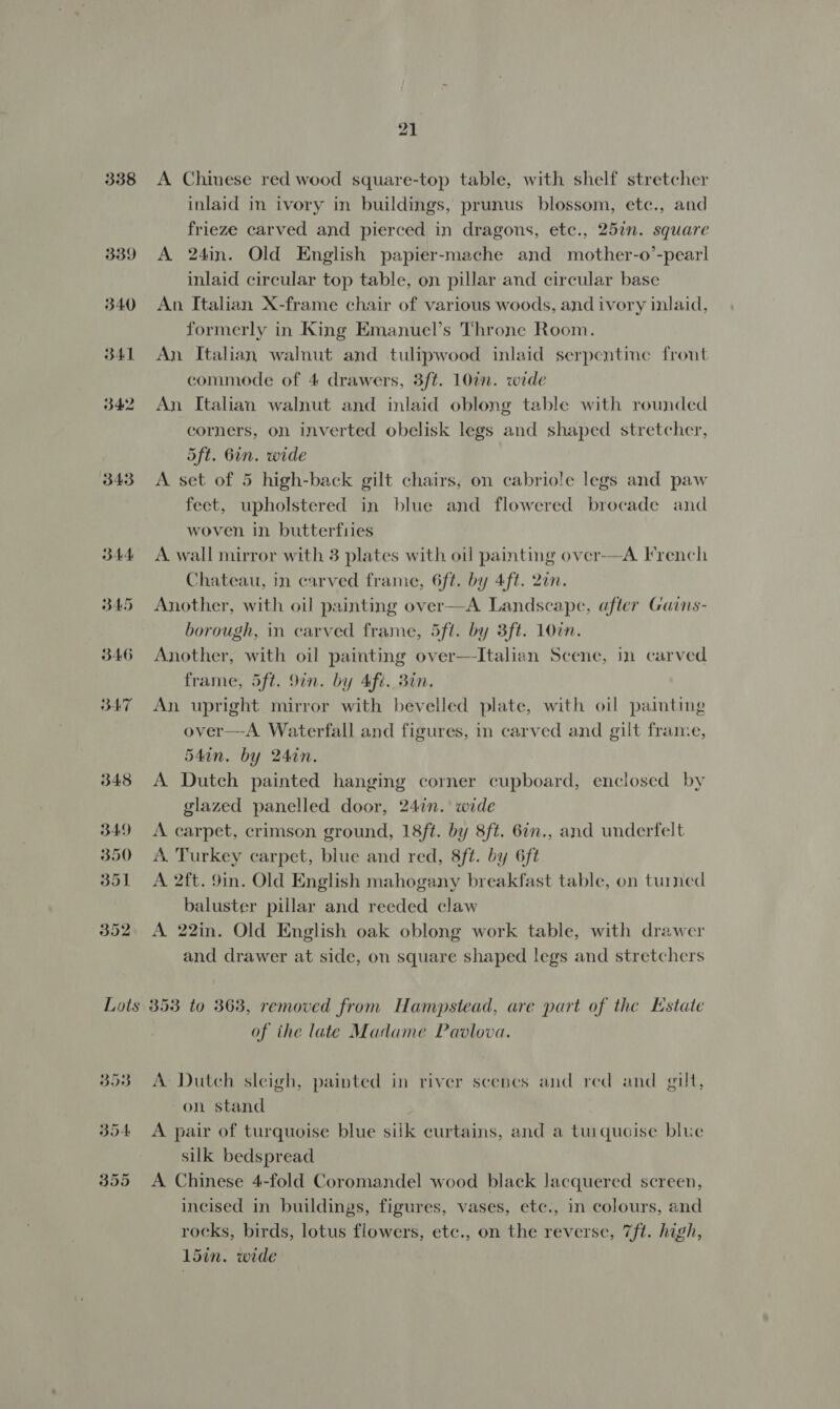 338 A Chinese red wood square-top table, with shelf stretcher inlaid in ivory in buildings, prunus blossom, etc., and frieze carved and pierced in dragons, etc., 257. square 339 A 24in. Old English papier-mache and mother-o’-pear! inlaid circular top table, on pillar and circular base 340 An Italian X-frame chair of various woods, and ivory inlaid, formerly in King Emanuel’s Throne Room. 341 An Italian walnut and tulipwood inlaid serpentine front commode of 4 drawers, 3f/t. 10in. wide 342 An Italian walnut and inlaid oblong table with rounded corners, on inverted obelisk legs and shaped stretcher, 5ft. Gin. wide 343 &lt;A set of 5 high-back gilt chairs, on cabriole legs and paw feet, upholstered in blue and flowered brocade and woven in butterfiies 344° A wall mirror with 3 plates with oil painting over—A. French Chateau, in carved frame, 6ft. by 4ft. 2in. 345 Another, with oil painting over—A Landscape, after Gains- borough, in carved frame, 5ft. by 3ft. 10in. 346 Another, with oil painting over—lItalian Scene, in carved frame, 5ft. 9in. by Afi. 8in. 347 An upright mirror with bevelled plate, with oil painting over—A. Waterfall and figures, in carved and gilt frame, 54an. by 24an. 348 A Dutch painted hanging corner cupboard, enclosed by glazed panelled door, 24in. wide 349 A carpet, crimson ground, 18ft. by 8ft. 6in., and underfelt 350 A Turkey carpet, blue and red, 8ft. by 6ft 351 A 2ft. 9in. Old English mahogany breakfast table, on turned baluster pillar and reeded claw 352, A 22in. Old English oak oblong work table, with drawer and drawer at side, on square shaped legs and stretchers Lots 353 to 363, removed from Hampstead, are part of the Estate of the late Madame Pavlova. 353 A Dutch sleigh, painted in river scenes and red and gilt, on stand 354 &lt;A pair of turquoise blue silk curtains, and a turquoise blue silk bedspread 355 A Chinese 4-fold Coromandel wood black lacquered screen, incised in buildings, figures, vases, etc., in colours, and rocks, birds, lotus flowers, etc., on the reverse, 7ft. high, 15in. wide