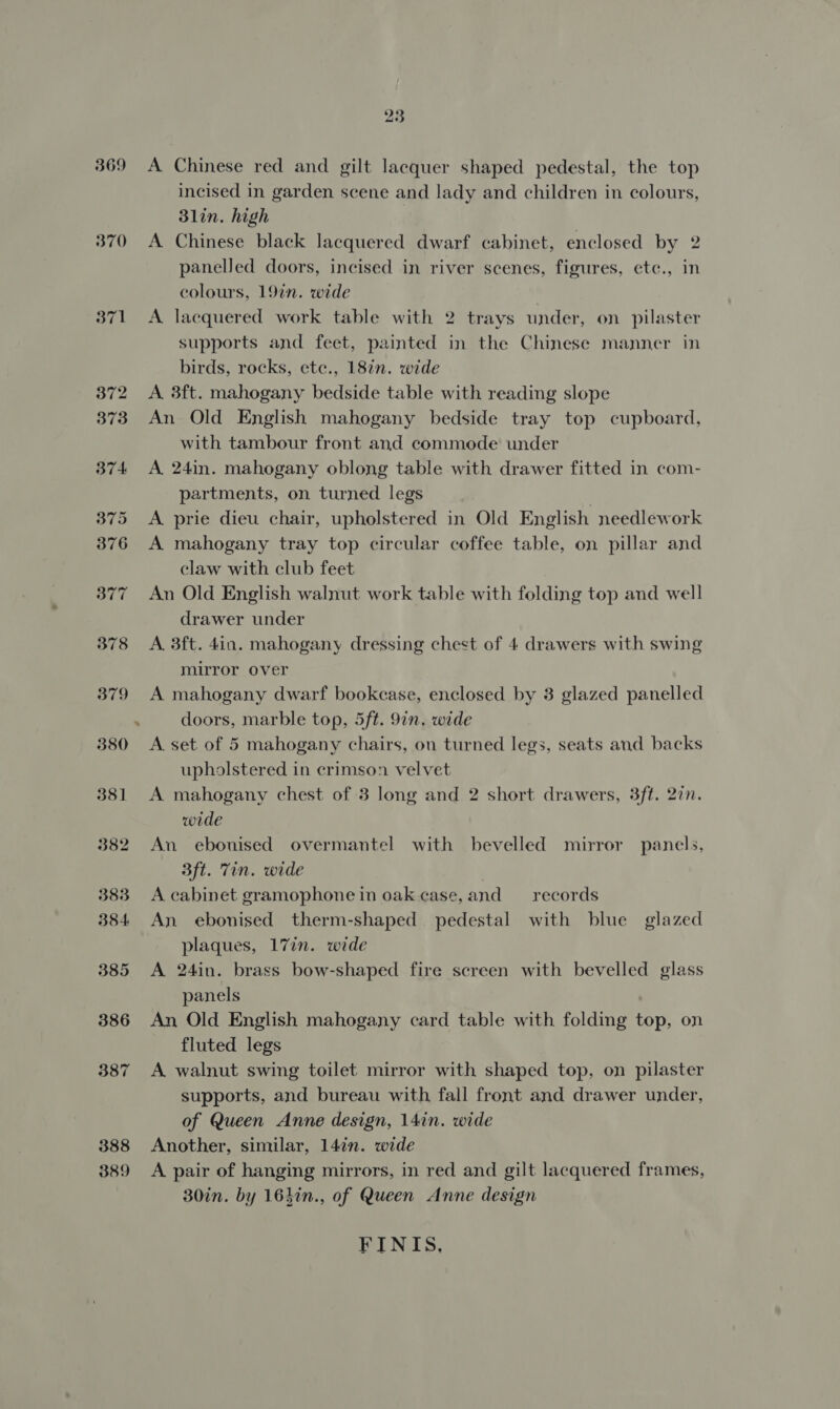 369 370 371 387 388 389 A Chinese red and gilt lacquer shaped pedestal, the top incised in garden scene and lady and children in colours, 3lin. high A Chinese black lacquered dwarf cabinet, enclosed by 2 panelled doors, incised in river scenes, figures, ete., in colours, 19in. wide A lacquered work table with 2 trays under, on pilaster supports and feet, painted in the Chinese manner in birds, rocks, etc., 18in. wide A. 3ft. mahogany bedside table with reading slope An Old English mahogany bedside tray top cupboard, with tambour front and commode under A 24in. mahogany oblong table with drawer fitted in com- partments, on turned legs | A prie dieu chair, upholstered in Old English needlework A mahogany tray top circular coffee table, on pillar and claw with club feet An Old English walnut work table with folding top and well drawer under A. 3ft. 4in. mahogany dressing chest of 4 drawers with swing mirror over A mahogany dwarf bookcase, enclosed by 3 glazed panelled doors, marble top, 5ft. 9in. wide A. set of 5 mahogany chairs, on turned legs, seats and backs upholstered in crimson velvet A mahogany chest of 3 long and 2 short drawers, 3ft. 2in. wide An ebonised overmantel with bevelled mirror panels, 3ft. Tin. wide A cabinet gramophone in oak case, and records An ebonised therm-shaped pedestal with blue glazed plaques, 17in. wide A 24in. brass bow-shaped fire screen with bevelled glass panels An Old English mahogany card table with folding top, on fluted legs A walnut swing toilet mirror with shaped top, on pilaster supports, and bureau with fall front and drawer under, of Queen Anne design, 14in. wide Another, similar, 14in. wide A pair of hanging mirrors, in red and gilt lacquered frames, 30in. by 164in., of Queen Anne design FINIS,