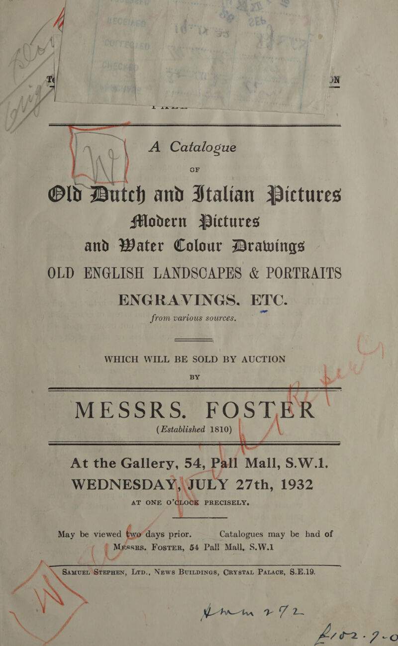 J i ia as   @ld Dutch and Stalian Pictures flodern Wictures and Water Colour Drawings OLD ENGLISH LANDSCAPES &amp; PORTRAITS _ ENGRAVINGS. ETC. from various sources. ——___  MESSRS. FOSTER (Established 1810) LA   May be viewed 6. Aaays prior. Catalogues may be had of ( | Messrs. Foster, 54 Pall Mall, S.W.1 os Samvuet StepHEN, Lrp., News Buriipines, Orystat Parace, §.EH.19. A © ~e | Nort WES /. ae a eee