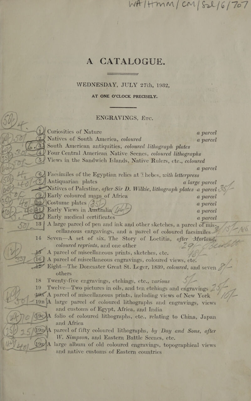 A CATALOGUE WEDNESDAY, JULY 27th, 1932, AT ONE O’CLOCK PRECISELY.  ; , ENGRAVINGS, Erc. 14 Curiosities of Nature a parcel Natives of South America, coloured a parcel South American antiquities, coloured lithograph plates Four Central American Native Scenes, coloured lithographs Views in the Sandwich Islands, Native Rulers, etc., colowred  oS aj | | (ae 9 (4, p     a parcel Facsimiles of the Egyptian relics at i hebes, with letterpress Antiquarian plates alarge parcel = &lt;3 AN atives of Palestine, after Sir D. Wilkie, lithograph plates a parcel 73 94) Early coloured mas. of Africa a parcel y 440) \Costume plates | | a parcel Aas Early Views in ealio( lo | a parcel ‘G22 4 Early medical certificates a parcel tom , ~ SH? | A large parcel of pen and ink and other sketches, a parcel of mis 7, 4 au 55 cellaneous enrgavings, and a parcel of coloured facsimiles iad 14 Seven—A set of six, The Story of Loetitia, after Mortonds ty coloured reprints, and one other Pa 2 Gy eee oye A parcel of miscellaneous prints, sketches, ete. LEY. 25) __- (16) A parcel of miscellaneous engravings, coloured views, ete! } &lt;A? Kight—The Doncaster Great St. Leger, 1839, coloured, o seven J /-— others rae | 18 Twenty-five engravings, etchings, etc., various Ihr i f “up 19 Twelve—Two pictures in oils, and ten etchings and engravings Zs 5S, , KA parcel of miscellaneous prints, including views of New York fo — ‘A large parcel of coloured lithographs and engravings, views and customs of Egypt, Africa, and India folio of coloured lithographs, ete., relating to China, Japan and Africa parcel of fifty coloured lithographs, by Day and Sons, after W. Simpson, and Eastern Battle Scenes, ete.   and native customs of Eastern, countries