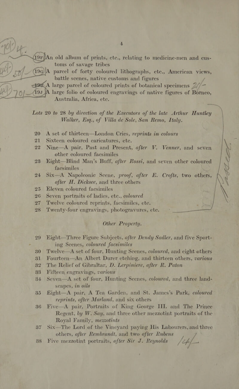 ye —! me ; eo &gt; foran old album of prints, etc., relating to medicine-men, and cus- , (/\ Poe toms of savage tribes Ved 19G) A parcel of forty coloured lithographs, etc., American views,  battle scenes, native customs and figures ? A large parcel of coloured prints of botanical specimens Z (f— large folio of coloured engravings of native figures of Borneo, Australia, Africa, ete. ie, Lots 20 to 28 by direction of the Executors of the late Arthur Huntley Walker, Esq., of Villa de Sole, San Remo, Italy. 20 A set of thirteen—London Cries, reprints in colours 21 Sixteen coloured caricatures, etc. 22 Nine—A pair, Past and Present, after V. Venner, and seven other coloured facsimiles 23 HKight—Blind Man’s Buff, after Rossi, and seven other coloured facsimiles 24 Six—A Napoleonic Scene, proof, after E. Crofts, two others, after H. Dicksee, and three others 25 Eleven coloured facsimiles 26 Seven portraits of ladies, etc., colowred 27 ‘Twelve coloured reprints, facsimiles, ete. 28 Twenty-four engravings, photogravures, etc.  Other Property. 29 Eight—Three Figure Subjects. after Dendy Sadler, and five Sport- - ing Scenes, coloured facsimiles 30 Twelve—A set of four, Hunting Scenes, coloured, and eight others 31 Fourteen—An, Albert Durer etching, and thirteen others, various 32 The Relief of Gibraltar, D. Lerpiniere, after R. Paton 33 Fifteen engravings, various 34 Seven—A set of four, Hunting Scenes, colowred, and three land- scapes, in oils 35 Kight—A pair, A Tea Garden, and St. James’s Park, coloured reprints, after Morland, and six others 36 Five—A pair, Portraits of King George III. and The Prince Regent, by W. Say, and three other mezzotint portraits of the Royal Family, mezzotints 37 Six—The Lord of the Vineyard paying His Labourers, and three others, after Rembrandt, and two after Rubens ¢/ /4AL- 38 Five mezzotint portraits, after Sir J. Reynolds