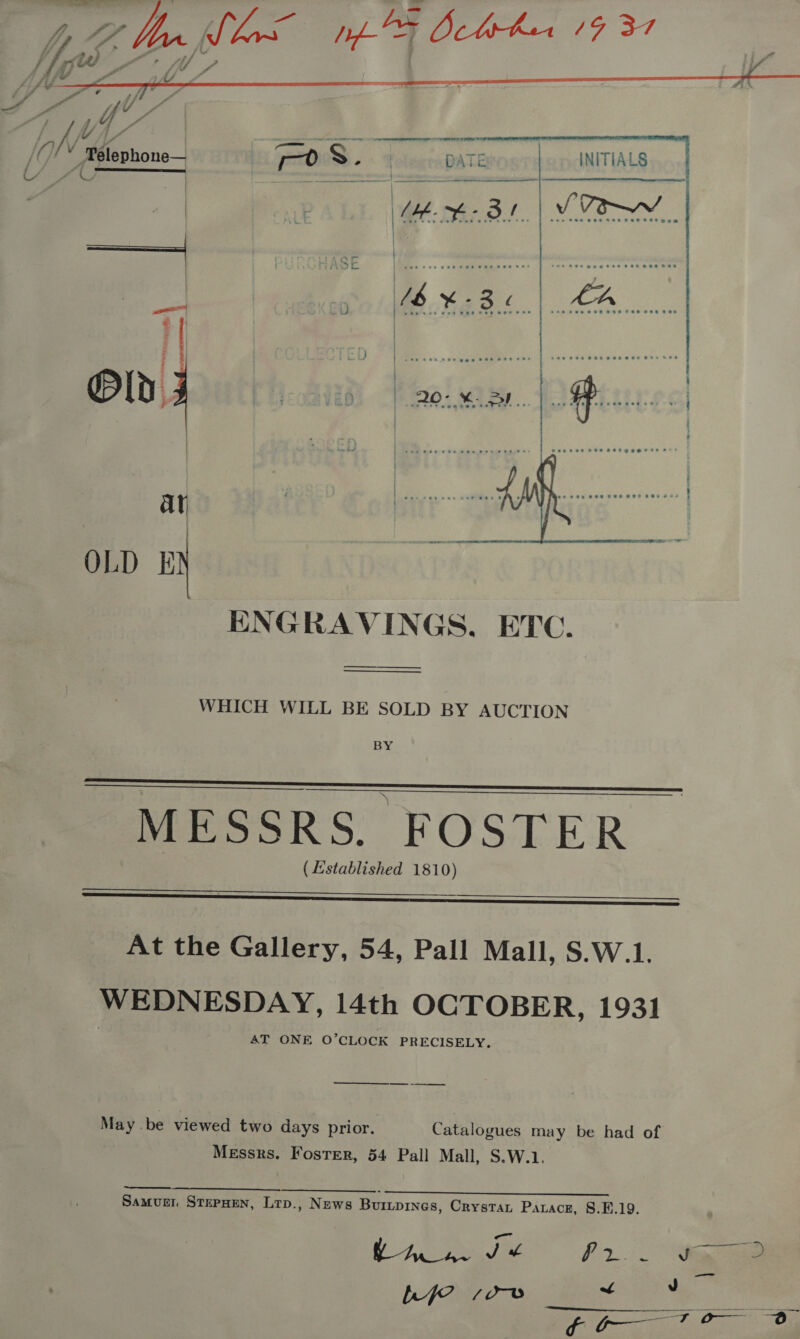   Y    ENGRAVINGS. ETC. WHICH WILL BE SOLD BY AUCTION BY    MESSRS. FOSTER (Established 1810)    At the Gallery, 54, Pall Mall, S.W.1. WEDNESDAY, 14th OCTOBER, 1931 AT ONE O’CLOCK PRECISELY. _ May . be viewed two days prior. Catalogues may be had of Messrs. Foster, 54 Pall Mall, S.W.1. Saeco a ae SES 7 Samuer StepHen, Lrp., News Buripines, Crystat Parace, §.E.19. Bey ye |p Me eae. ee poof Dia A Saag? 