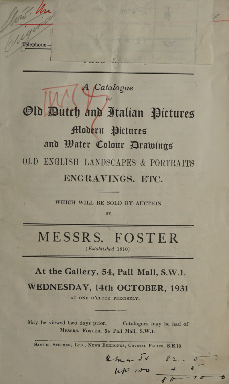  ” hes ow te Or ae , S P. fj 4 yA a F vY fr 4 : “U A | yi Y H a V md () ‘Telephone | CAe ene |     in lb Bien Nf ‘Statin Pictures Modern Pictures | and Water Se Drawings OLD ENGLISH LANDSCAPES &amp; PORTRAITS ENGRAVINGS, ETC. —_—_——_____.  WHICH WILL BE SOLD BY AUCTION BY,  MESSRS. FOSTER (Established 1810)  At the Gallery, 54, Pall Mall, S.W.1. WEDNESDAY, 14th OCTOBER, 1931 AT ONE O’CLOCK PRECISELY. _—_— May ‘be viewed two days prior. Catalogues may be had of Messrs. Foster, 54 Pall Mall, S.W.1. Se A SSR «SSR Ze 0p SR Samugn StepHen, Lrp., News Buriprnes, Crystan Parace, §.E.19. TEA ed Pr ig ae bef ee os, oan’ 9 a ee