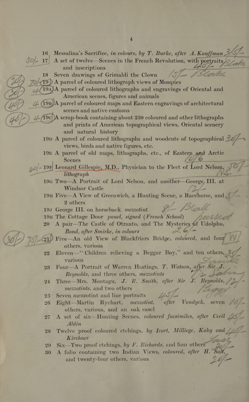 f 16, Messalina’s Sacrifice, in colours, by T. Burke, after A. Kauffman 3 Sf _ “Oe 17 A set of twelve—Scenes in the French Revolution, LZ po we and inscriptions Me : Seven drawings of Grimaldi the Clown j= J- Lieve ) A parcel of coloured lithograph views of Mosques JA parcel of coloured lithographs and engravings of Oriental and , American scenes, figures and animals uf. A9eyA parcel of coloured maps and Eastern engravings of Re miteotnrat scenes and native customs (9c) scrap-book containing about 250 coloured and other lithographs and prints of American topographical views, Oriental scenery and natural history 19D A parcel of coloured lithographs and woodcuts of topographical 36 /-* views, birds and native figures, etc. 19£ A parcel of old maps, lithographs, etc., of Eastern _ d Arctic Scenes LO LA Ye - 19%] Leonard _ Gill lespie, M. D., Phy sician to the Fleet of Lord Nels. Rye oO % . — h thograph a LVS- 19G Two—A Portrait of Lord Nelson, and another—George, IIL. at Windsor Castle - 19H Five—A View of Greenwich, a Hunting Scene, a Racthorse: and j/-   2 others ; 193 George III. on horseback mezzotint GL f? “CAA 19k The Cottage Door panel, signed (French School) wei a 20 &lt;A pair—The Castle of Otranto, and The he Udolpho, —Ts Bond, after Smirke, in colours ~—&lt; (uff) % GA 21 ) Five—An old View of Blackfriars Bedi Ee: and foun ry &lt;+ o others, various : =, 22 Eleven—‘‘ Children relieving a Beggar Boy,” and ten others, i, various G ¥ coket 23 Four—A Portrait of Warren Hastings, T. Watson, fier Sir Te Reynolds, and three others, mezzotints / Je JSate Pug 24 Three—Mrs. Montagu, J. R. Smith, after Sir J. Re oe oe 47 a» mezzotints, and two others 7, 5 FZ 25 Seven mezzotint and line portraits LS. = / 26 Kight—Martin Rychart, mezzotint, after Vandiehe seven J0j- others, various, and an oak easel 27 A. Seb OF six— Hunting Scenes, coloured facsimiles, after Cecil ZS a Aldin 28 Twelve proof coloured etchings, by Icart, Millege, gk and YY gm Kirchner Sa Zs £ 29 Six—Two proof etchings, by Ll’. Richards, and fow others 7 30 A folio containing two Indian Views, coloured, after H.” Salt, and twenty-four others, various %I/ = 7