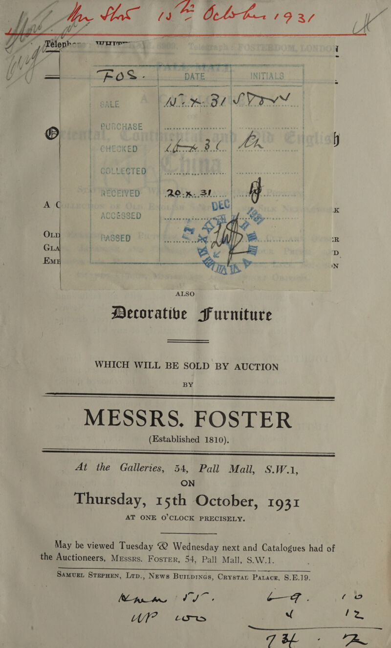 V4 My lo” 18 Ochs ha 19 3/ tit A AY on 7 j .   Téleph ene) WTI | all 2 VA | Eas itil DATE | NITIALS GALE Me BL LVI.   © } iIASE | | LECTED ORE ED Rox. 3! A C K CESSED nea veg cee ee OL ASSED “=. i. R GL | y ; D Em SS ce —erlg iN ALSO Mecoratibe Furniture WHICH WILL BE SOLD BY AUCTION BY MESSRS. FOSTER (Established 1810).     At the Galleries, 54, Pall Wail. (S.W.1, ON Thursday, 15th October, 1931 AT ONE O'CLOCK PRECISELY. May be viewed Tuesday @ Wednesday next and Catalogues had of the Auctioneers, Messrs. Foster, 54, Pall Mall, $.W.1. ae. Samvue. Srepuen, Lrp., News Buripings, Crystar Parace, 8.E.19. peas fda) o - CF. Ghee / IE oh MIT SO py ha | “( a 