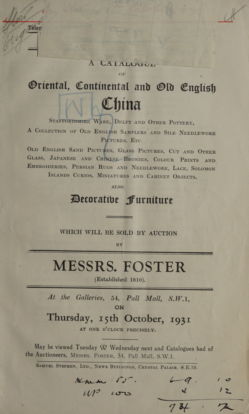  OF Oriental, Continental and Old Cnglish China Fe MeN cet = oa DELFT AND OTHER PorTeERy. A COLLECTION oF OLD ENGLySH SAMPLERS AND SILK NEEDLEWORK PreTures, Erc. OLtp EnciisH Sanp Picrurrs, Gass Pictures, Cur anp OTHER Guiass, JAPANESE AND CHINESE.BRoNzES, CoLour Prints AND EMBROIDERIES, PERSIAN Rucs AND NEEDLEWORK, Lacr, SoLOMON IsLtanns Curios, MINIATURES AND CABINET OBJECTS, ALSO Mecorative Furniture WHICH WILL BE SOLD BY AUCTION BY MESSRS. FOSTER (Established 1810).     At the Galleries, 54, Pall Mall, S.W.1, ON Thursday, 15th October, 1931 AT ONE O'CLOCK PRECISELY. May be viewed Tuesday @ Wednesday next and Catalogues had of the Auctioneers, Messrs. Foster, 54, Pall Mall, S.W.1. oe ee SAMvUEL SterHen, Lrp., News Buripines, Crystat Patacr, S.E.19. ena f 15) - one has tle tao “ 