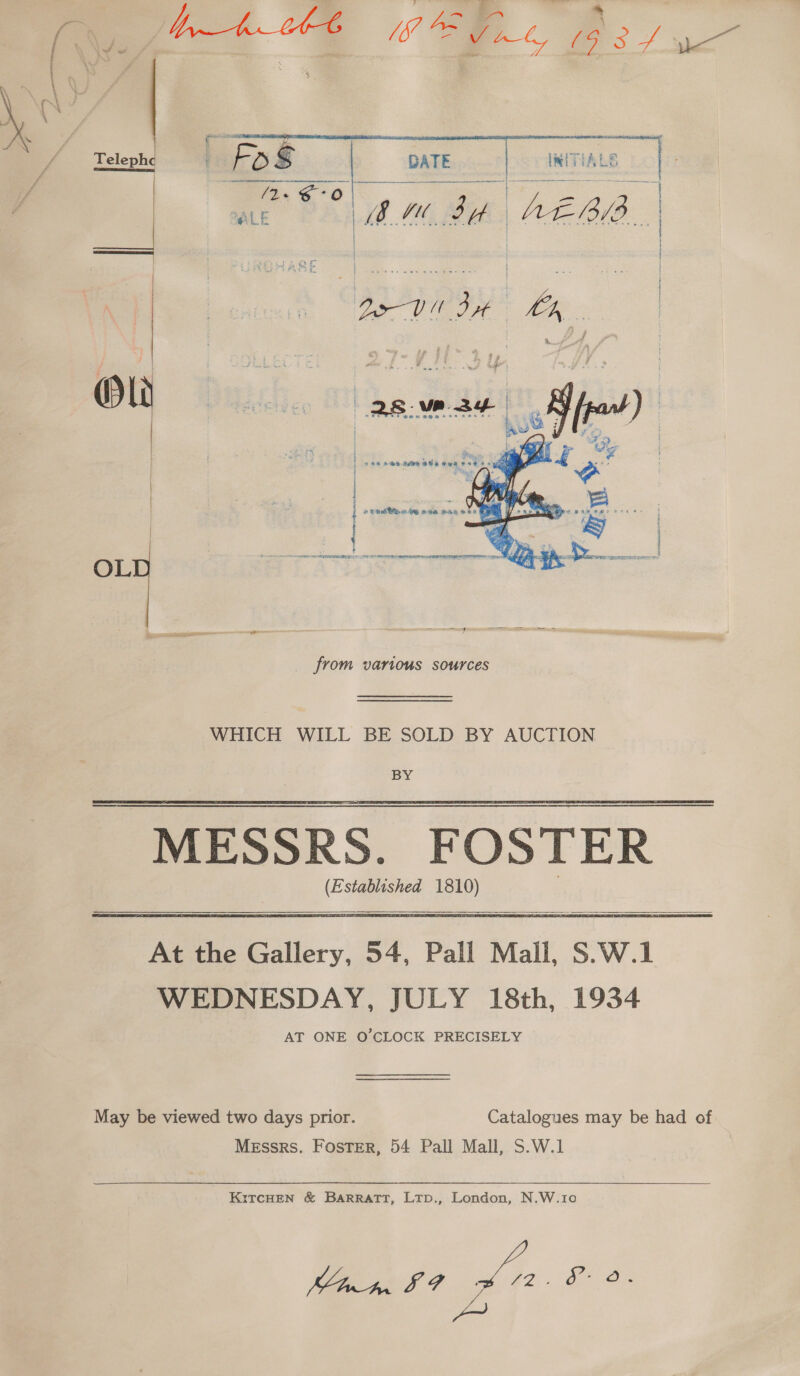 , eE: Ba aie Vee ; : mS Os / wc     ae . oe Telephe Fos DATE INITIALS | ene 6 ey ALE BM SH | AE Ba | EOS | IIA OL | | | Be Vit Bt La | otters tits et Nt tin an me aaa &lt;0 ’ « «|   scene th saRERORE 99 orm meneame argent: sn Rel ll Se OL from various sources WHICH WILL BE SOLD BY AUCTION BY MESSRS. FOSTER (Established 1810)  At the Gallery, 54, Pall Mall, S.W.1 WEDNESDAY, JULY 18th, 1934 AT ONE O'CLOCK PRECISELY May be viewed two days prior. Catalogues may be had of Messrs. Foster, 54 Pall Mall, S.W.1  KiTcCHEN &amp; BARRATT, LtTp., London, N.W.10 Ie? ok 72 2 Oe