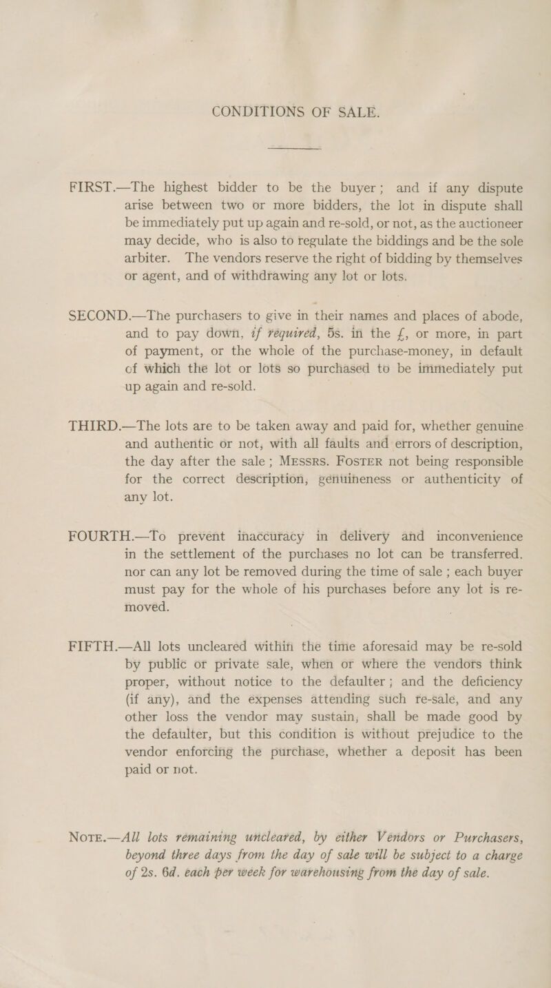 CONDITIONS OF SALE. FIRST.—The highest bidder to be the buyer; and if any dispute arise between two or more bidders, the lot in dispute shall be immediately put up again and re-sold, or not, as the auctioneer may decide, who is also to regulate the biddings and be the sole arbiter. The vendors reserve the right of bidding by themselves or agent, and of withdrawing any lot or lots. SECOND.—tThe purchasers to give in their names and places of abode, and to pay down, if required, 5s. in the f£, or more, in part of payment, or the whole of the purchase-money, in default cf which the lot or lots so purchased to be immediately put up again and re-sold. | THIRD.—tThe lots are to be taken away and paid for, whether genuine and authentic or not, with all faults and errors of description, the day after the sale; Mrssrs. FosTEeR not being responsible for the correct description, génuineness or authenticity of any lot. FOURTH.—To prevent inaccuracy in delivery and inconvenience in the settlement of the purchases no lot can be transferred, nor can any lot be removed during the time of sale ; each buyer must pay for the whole of his purchases before any lot is re- moved. FIFTH.—AII lots uncleared within the time aforesaid may be re-sold by public or private sale, when or where the vendors think proper, without notice to the defaulter; and the deficiency (if any), and the expenses attending such re-sale, and any other loss the vendor may sustain, shall be made good by the defaulter, but this condition is without prejudice to the vendor enforcing the purchase, whether a deposit has been paid or not. Note.—All lots remaining uncleared, by etther Vendors or Purchasers, beyond three days from the day of sale will be subject to a charge of 2s. 6d. each per week for warehousing from the day of sale.