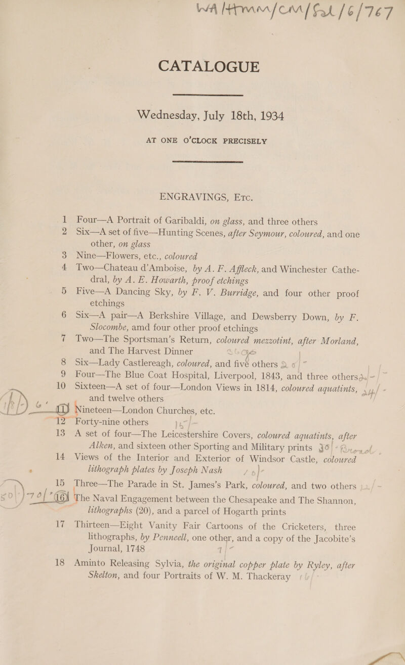 Mom om [Fat 16/767 CATALOGUE  Wednesday, July 18th, 1934 AT ONE O'CLOCK PRECISELY  ENGRAVINGS, Etc. 1 Four—A Portrait of Garibaldi, on glass, and three others 2 Six—A set of five—Hunting Scenes, after Seymour, coloured, and one other, on glass 3 Nine—Flowers, etc., coloured 4 Two—Chateau d’Amboise, by A. F. Affleck, and Winchester Cathe- dral, by A. E. Howarth, proof etchings 5 Five—A Dancing Sky, by F. V. Burridge, and four other proof etchings 6 Six—A pair—A Berkshire Village, and Dewsberry Down, Oy. Slocombe, amd four other proof etchings 7 Two—The Sportsman’s Return, coloured mezzotint, ae Morland, and The Harvest Dinner ye 8 Six—Lady Castlereagh, coloured, ara fiv’ others % ‘or 9 2hour—-Ihe Blue Coat Hospital, Liverpool, 1843, et three othersdu/~- 10 Sixteen—A set of four—London Views in 1814, coloured aquatints, 7 fax and twelve others | /_———L1} Nineteen—London Churches, etc. £2 Forty- -nine others : 13. A set of four—The Leicestershire Covers, coloured aquatints, after Alken, and sixteen other Sporting and Military prints Jo) @., 14 Views of the Interior and Exterior of Windsor Castle, coloured ; lithograph plates by Joseph Nash Fi 15 Three—The Parade in St. James’s Park, coloured, and two others 5 O\) Mis 0 [ 6) The Naval Engagement between the Chesapeake and The Shannon, lithographs (20), and a parcel of Hogarth prints 17 Thirteen—Eight Vanity Fair Cartoons of the Cricketers, three lithographs, by Penneell, one eae and a copy of the Jacobite’s Journal, 1748 18 Aminto Releasing Sylvia, the Be copper plate by Ryley, after Skelton, and four Portraits of W. M. Thackeray Mae &amp; hap w \ bbe f ob 
