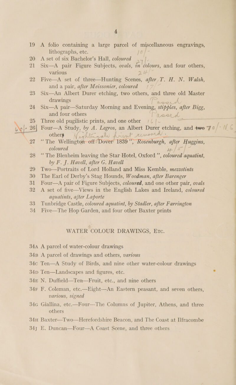 19 20 21 22 23 24 25 dele 26 27 28 29 30 31 32 33 b4 34A 34B 4 A folio containing a large parcel of bi owe engravings, lithographs, etc. A set of six Bachelor’s Hall, coloured Six—A pair Figure Subjects, ovals, in colours, and four others, various 2. $ Five—A set of three—Hunting oe ep T. H. N. Walsh, and a pair, after Meissomer, coloured Six—An Albert Durer etching, two others, and three old Master drawings | A Six—A pair—Saturday Morning and Evening, ies, after Bigg, and four others peas df Three old pugilistic prints, and one other Ce : Four—A Study, ny aA: a Me? an rail en rene: and twe Fo / otherp = palin 4 Laws “The Wellington off overt 1839 aE after Huggins coloured y-/ 4 “The Blenheim leaving the Star Hotel, Oxford ”’, coloured aquatint, by F. J. Havell, after G. Havell Two—Portraits of Lord Holland and Miss Kemble, mezzotints The Earl of Derby’s Stag Hounds, Woodman, after Barenger Four—A pair of Figure Subjects, coloured, and one other pair, ovals A set of five—Views in the English Lakes and Ireland, coloured aquatints, ajter Laporte Tunbridge Castle, coloured aquatint, by Stadler, after Farrington Five—The Hop Garden, and four other Baxter prints WATER COLOUR DRAWINGS, Etc. A parcel of water-colour drawings A parcel of drawings and others, various 34F 34G F. Coleman, etc.—Eight—An Eastern peasant, and seven others, various, signed Giallina, etc—Four—The Columns of Jupiter, Athens, and three others