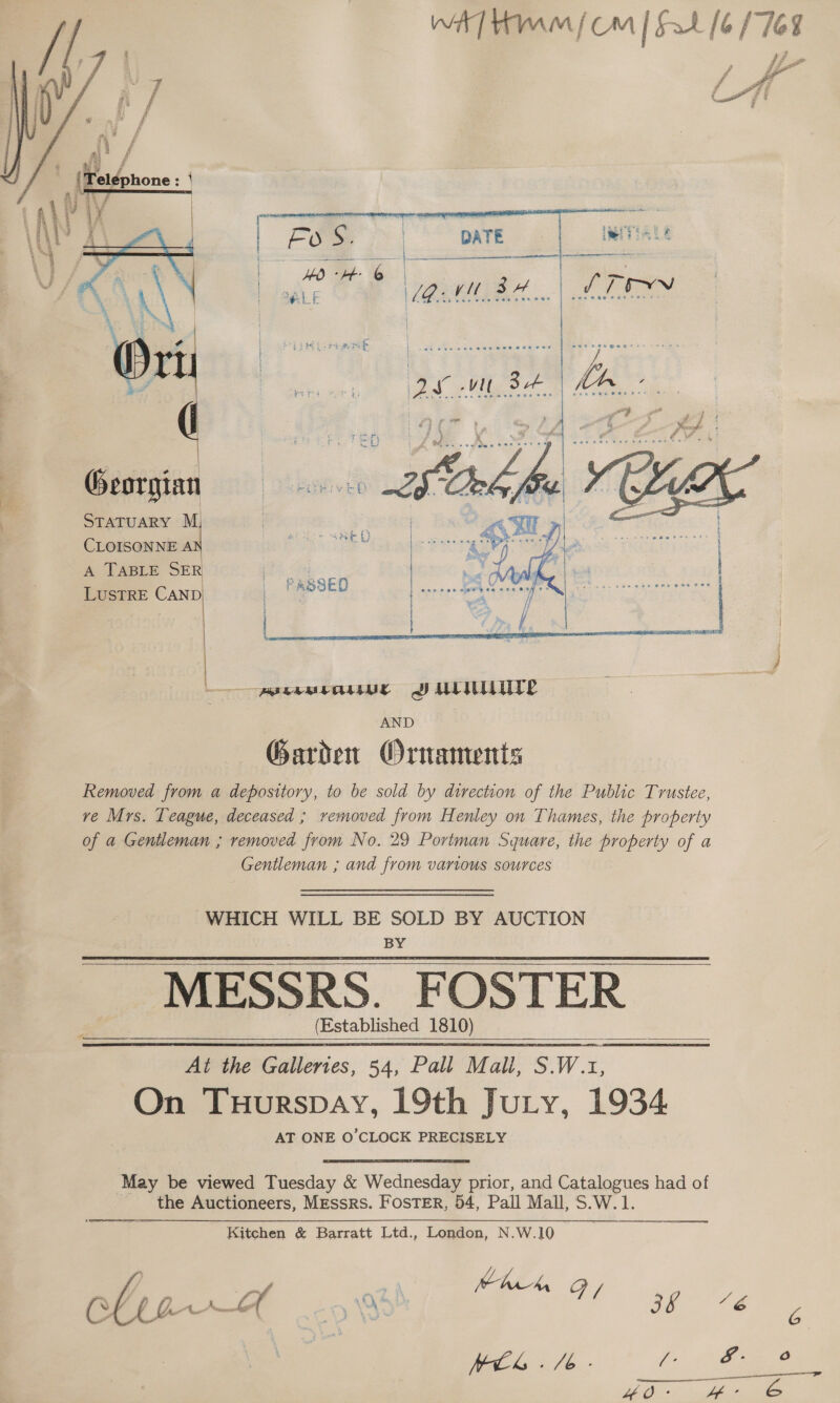 WA] Hmm / Om | Fat [6/762    CLOISONNE A A TABLE SER LUSTRE CAND STATUARY M        were SULIT AND Garden Ornaments Removed from a depository, to be sold by direction of the Public Trustee, ve Mrs. Teague, deceased ; removed from Henley on Thames, the property of a Gentleman ; removed from No. 29 Portman Square, the property of a Gentleman ; and from various sources WHICH WILL BE ier BY AUCTION : fstablished 1810) At the Gallertes, 54, Pall Mali, S.W.1, On TuHurspay, 19th Jury, 1934 AT ONE O'CLOCK PRECISELY May be viewed Tuesday &amp; Wednesday prior, and Catalogues had of the Auctioneers, Messrs. Foster, 54, Pall Mall, S.W.1. Kitchen &amp; Barratt Ltd., London, N.W.10 ' Wed ah \O\ 5 At ge: 7é ee AE, CE EP