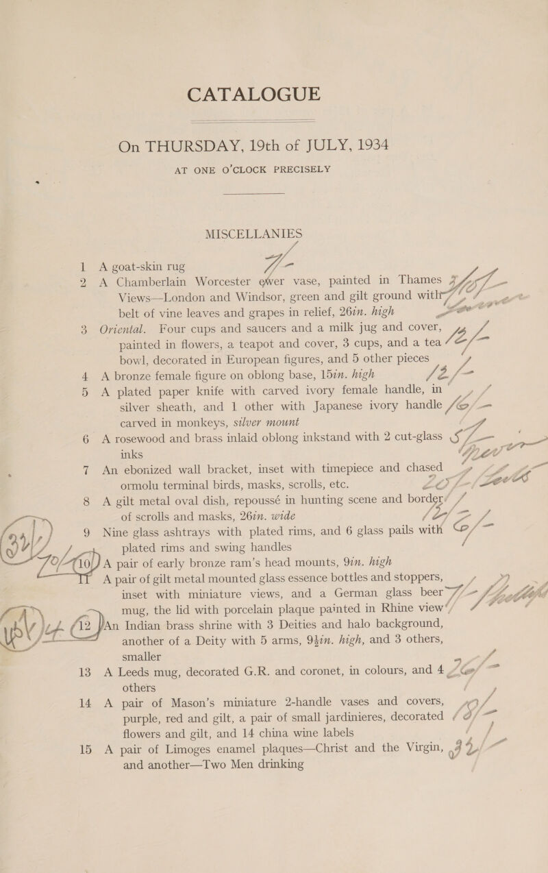 CATALOGUE   On THURSDAY, 19th of JOLY, 1934 AT ONE O'CLOCK PRECISELY DRL A goat-skin rug Vb - A Chamberlain Worcester ewer vase, painted in Thames 4 IZ L- = Views—London and Windsor, green and gilt ground with 77 vy 2 belt of vine leaves and grapes in relief, 260. high wr got‘ 3 Oriental. Four cups and saucers and a milk jug and cover, | painted in flowers, a teapot and cover, 3 cups, and a tea La t/- bowl, decorated in European figures, and 5 other pieces f 4 A bronze female figure on oblong base, 157. high js Z/ {7 5 A plated paper knife with carved ivory female handle, in , silver sheath, and 1 other with Japanese ivory handle cs —_ carved in monkeys, saver mount 6 A rosewood and brass inlaid oblong inkstand with 2 cut-glass Sz VA SS) ee inks f, PiZ4 oo E 7 An ebonized wall bracket, inset with timepiece and chased ~ Lf ~ ormolu terminal birds, masks, scrolls, etc. ot ¢ Jf- (Laws 8 A gilt metal oval dish, repoussé in hunting scene and border’ . Ps 4 ry of scrolls and masks, 267n. wide f (ij ry a 417) j Nine glass ashtrays with plated rims, and 6 glass pails with eH = YZ rs plated rims and swing handles aL pair of early bronze ram’s head mounts, 97. high A pair of gilt metal mounted glass essence bottles and stoppers, | : : inset with miniature views, and a German glass beer gf £4 hee a mug, the lid with porcelain plaque painted in Rhine view”, J OOeF py) j iL 42 An Indian brass shrine with 3 Deities and halo background, 4a oS omar another of a Deity with 5 arms, 9477. high, and 3 others, a smaller 3 S 13 A Leeds mug, decorated G.R. and coronet, in colours, and 4, gf = others 14 A pair of Mason’s miniature 2-handle vases and covers, purple, red and gilt, a pair of small jardinieres, decorated ¢ @/ ai flowers and gilt, and 14 china wine labels . 15 A pair of Limoges enamel plaques—Christ and the Virgin, , 3 Pa and another—Two Men drinking 4