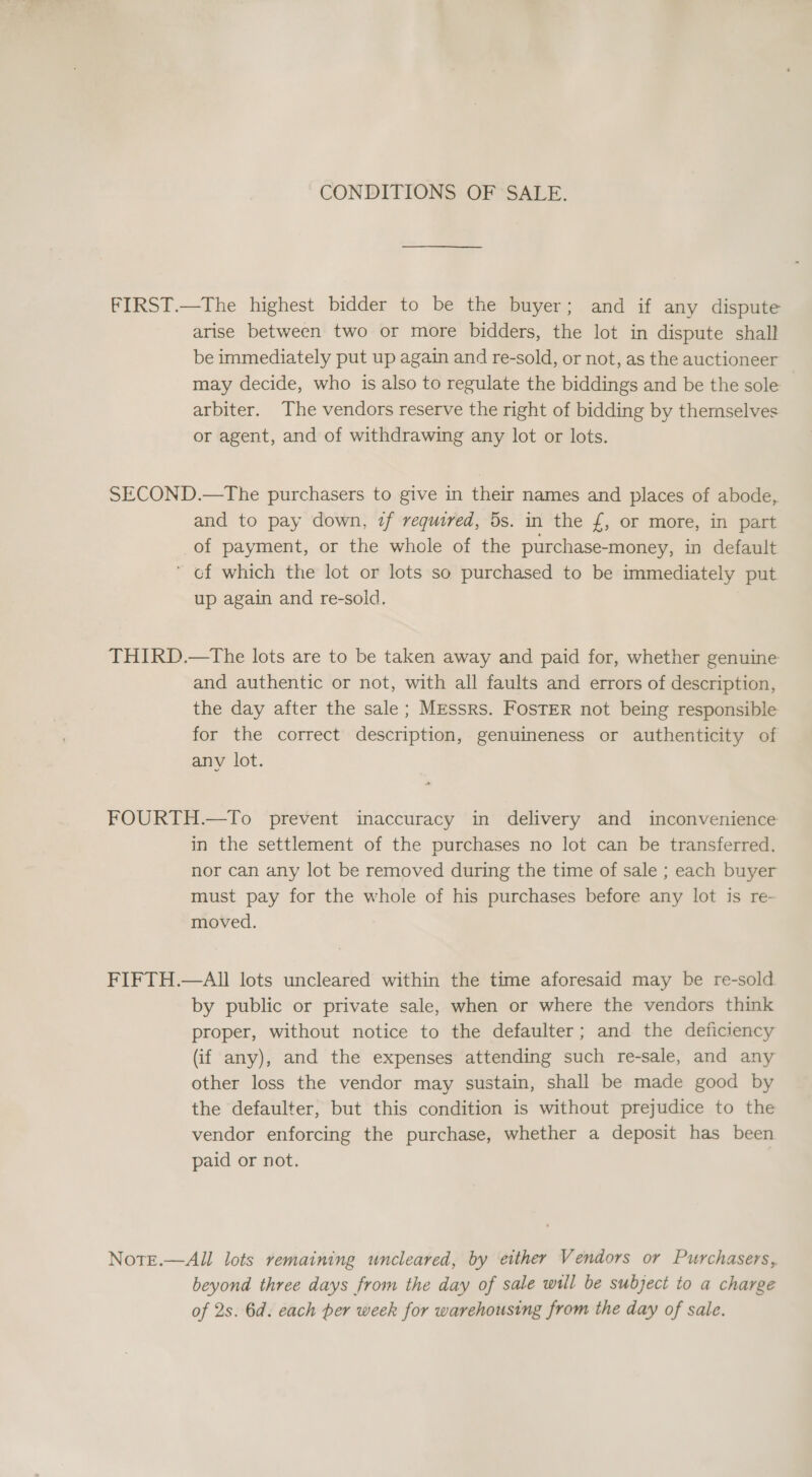 CONDITIONS OF SALE. FIRST.—The highest bidder to be the buyer; and if any dispute arise between two or more bidders, the lot in dispute shall be immediately put up again and re-sold, or not, as the auctioneer may decide, who is also to regulate the biddings and be the sole arbiter. The vendors reserve the right of bidding by themselves or agent, and of withdrawing any lot or lots. SECOND.—The purchasers to give in their names and places of abode, and to pay down, if required, 5s. in the £, or more, in part of payment, or the whole of the purchase-money, in default ’ cf which the lot or lots so purchased to be immediately put up again and re-sold. THIRD.—The lots are to be taken away and paid for, whether genuine and authentic or not, with all faults and errors of description, the day after the sale; MEssrs. FoOsTER not being responsible for the correct description, genuineness or authenticity of anv lot. FOURTH.—To prevent inaccuracy in delivery and inconvenience in the settlement of the purchases no lot can be transferred, nor can any lot be removed during the time of sale ; each buyer must pay for the whole of his purchases before any lot is re- moved. FIFTH.—All lots uncleared within the time aforesaid may be re-sold by public or private sale, when or where the vendors think proper, without notice to the defaulter; and the deficiency (if any), and the expenses attending such re-sale, and any other loss the vendor may sustain, shall be made good by the defaulter, but this condition is without prejudice to the vendor enforcing the purchase, whether a deposit has been paid or not. Note.—All lots remaining uncleared, by either Vendors or Purchasers, beyond three days from the day of sale will be subject to a charge of 2s. 6d. each per week for warehousing from the day of sale.