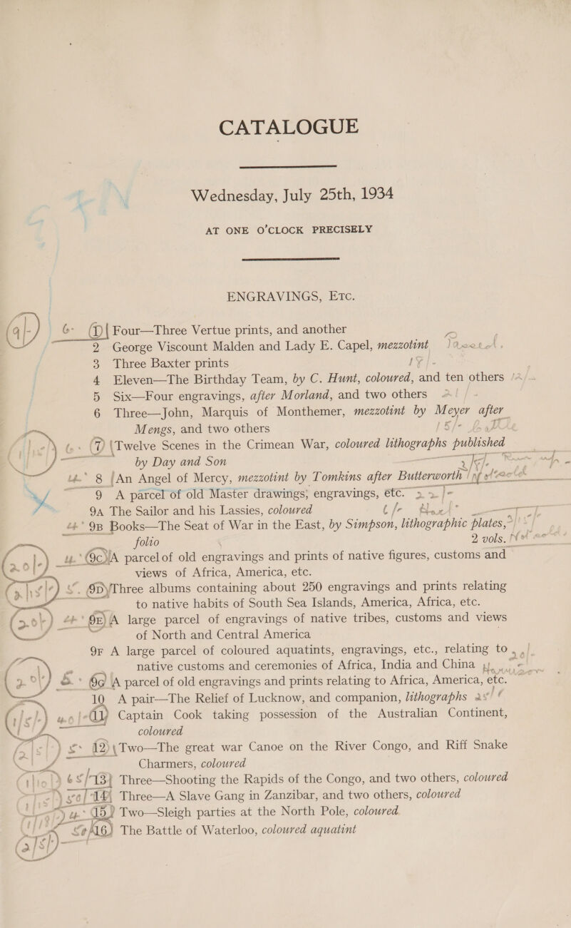   - \ vol | ae Pa py ub CATALOGUE  Wednesday, July 25th, 1934 AT ONE O’CLOCK PRECISELY  ENGRAVINGS, ETc. George Viscount Malden and Lady E. Capel, mezzotont ReoteA . Three Baxter prints ly Six—Four engravings, after Morland, and two others Three—John, Marquis of Monthemer, mezzotint by ue ayer ae Mengs, and two others by Day and Son  9 A parcel of old Master drawings; engravings, oon cS 94 The Sailor and his Lassies, coloured N) : . * 98 Books—The Seat of War in the East, dy Apion, ne Slates, folio 2 vols. views of Africa, America, etc. to native habits of South Sea Islands, America, Africa, etc. of North and Central America 9r A large parcel of coloured aquatints, engravings, etc., relating to , native customs and ceremonies of Africa, India and China ,). yk A pair—The Relief of Lucknow, and companion, lithographs av ie coloured ate )\ Two—The great war Canoe on the River Congo, and Riff Snake Charmers, coloured (Ee Three—A Slave Gang in Zanzibar, and two others, coloured 5) Two—Sleigh parties at the North Pole, coloured