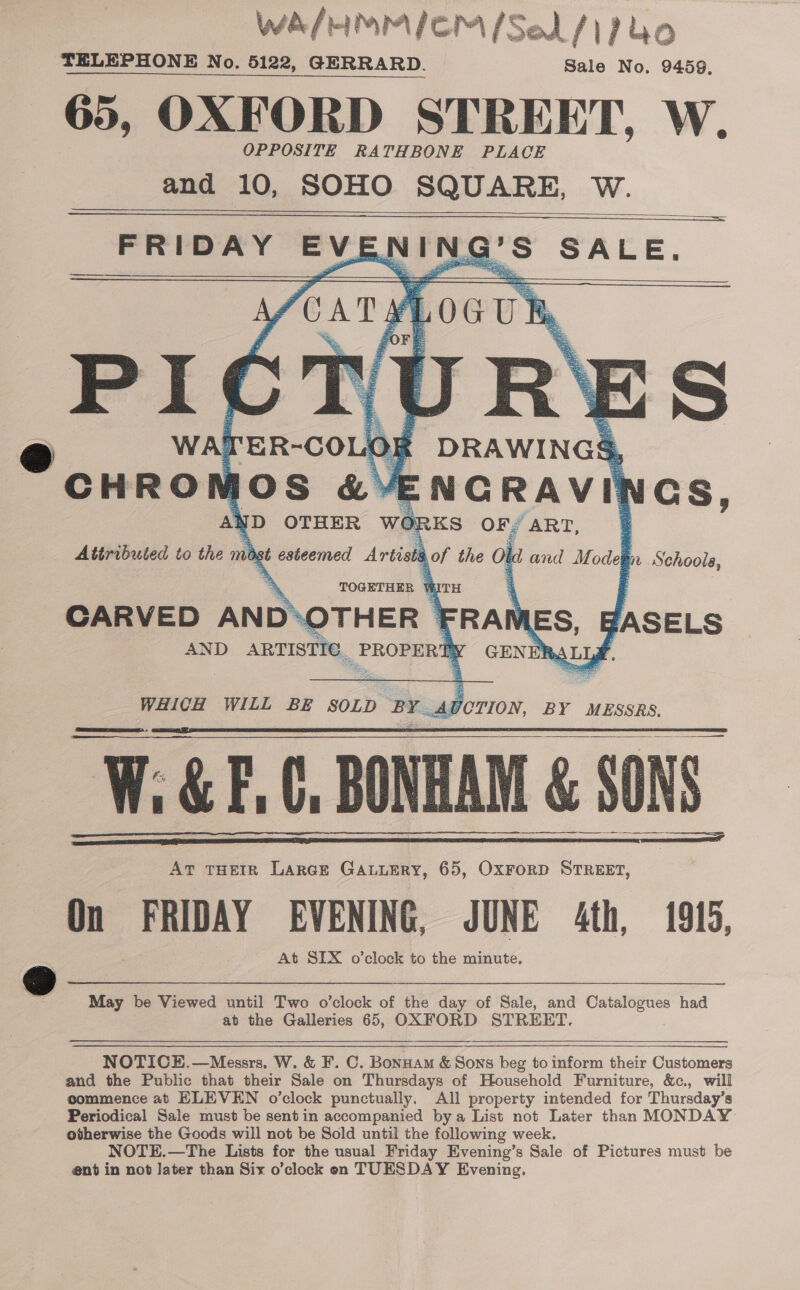 WA/HMMICM /Sel/1Puo TELEPHONE No. 5122, GERRARD. Sale No. 9459, 65, OXFORD STREET, W. OPPOSITE RATHBONE PLACE and 10, SOHO SQUARE, W.       FRIDAY EVENING’S SALE.    DRAWINGS, ENCRAV it i Gs, Ah yD OTHER wo: RKS OF. “ART, Attributed to the ma st oe as drtian 9 of the ol dand Modegn Schools, WATER-COLO# PN as      TOGETHER WITH CARVED AND™ THER | FRAN ES, JASELS AND ARTISTIC. PROPERE GENE mA LLY.   WHICH WILL BE SOLD bidet AD JOTION, BY MESSRS, W.G&amp;E.G, BONHAM &amp; 80 oe eee At THEIR LarcEe GALLERY, 65, OxForD STREET, On /FRUDAY EVENING, JUNE 4th, 1915, At SIX o’clock to the minute. o .       May be Viewed until Two o’clock of the Pa of Sale, and Catalogues had at the Galleries 65, OXFORD STREET.  NOTICE.—Messrs, W. &amp; F. C. Bonnam &amp; Sons beg to inform their Customers and the Public that their Sale on Thursdays of Household Furniture, &amp;c., will commence at ELEVEN o’clock punctually. All property intended for Thursday’s Periodical Sale must be sentin accompanied bya List not Later than MONDAY otherwise the Goods will not be Sold until the following week. NOTE.—The Lists for the usual Friday Evening’s Sale of Pictures must be ent in not Jater than Six o’clock en TUESDAY Evening,