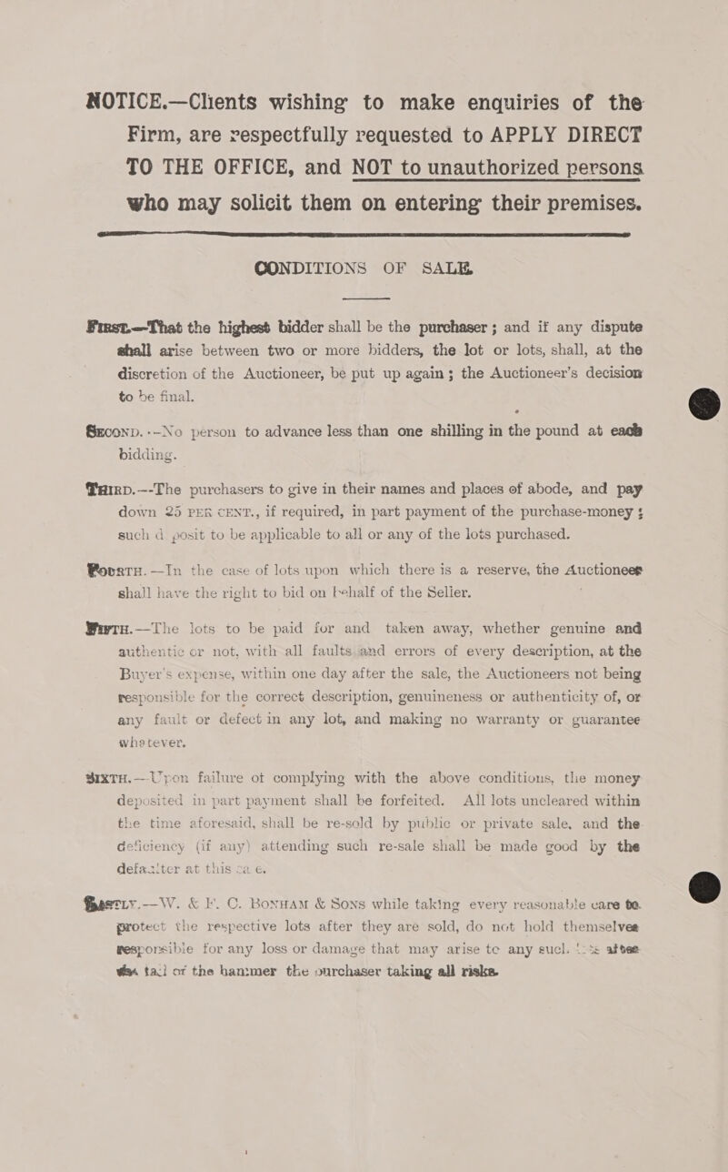 NOTICE.—Clients wishing to make enquiries of the Firm, are vespectfully requested to APPLY DIRECT TO THE OFFICE, and NOT to unauthorized persons who may solicit them on entering their premises.  CONDITIONS OF SALE  Frrst.—That the highest bidder shall be the purchaser ; and if any dispute ghall arise between two or more bidders, the lot or lots, shall, at the discretion of the Auctioneer, be put up again; the Auctioneer’s decision to be final. SECOND. --No person to advance less than one shilling in the pound at each bidding. @arp.—-The purchasers to give in their names and places of abode, and pay down 25 PER cENT., if required, in part payment of the purchase-money ; such d posit to be applicable to all or any of the lots purchased. Povaty.—In the case of lots upon which there is a reserve, the Auctioneep shall have the right to bid on {ehalf of the Selier. Weetu.—The lots to be paid fur and taken away, whether genuine and authentic or not, with all faults and errors of every description, at the Buyer's expense, within one day after the sale, the Auctioneers not being responsible for the correct description, genuineness or authenticity of, or any fault or defect in any lot, and making no warranty or guarantee whetever. sixTH.—Upon failure ot complying with the above conditions, tle money deposited in part payment shall be forfeited. All lots uncleared within the time aforesaid, shall be re-seld by public or private sale, and the deficiency (if any) attending such re-sale shall be made good by the defaasiter at this cae. Gestiy.—W. &amp; I. C. Bonnam &amp; Sons while taking every reasonable care 0a Protect the respective lots after they are sold, do not hold themselves resporsibie for any loss or damage that may arise te any sucl. !: 5s aftee @% faci of the hammer the ourchaser taking all risks  