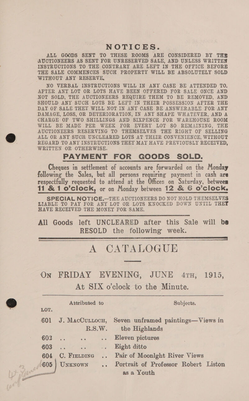 NOTICES. ALL GOODS SENT TO THESE ROOMS ARE CONSIDERED BY THE AUCTIONEERS AS SENT FOR UNRESERVED SALE, AND UNLESS WRITTEN INSTRUCTIONS TO THE CONTRARY ARE LEFT IN THE OFFICE BEFORE THE SALE COMMENCES SUCH PROPERTY WILL BE ABSOLUTELY SOLD WITHOUT ANY RESERVE, NO VERBAL INSTRUCTIONS WILL IN ANY CASE BE ATTENDED TO. AFTER ANY LOT OR LOTS HAVE BEEN OFFERED FOR SALE ONCE AND NOT SOLD, THE AUCTIONEERS REQUIRE THEM TO BE REMOVED, AND SHOULD ANY SUCH LOTS BE LEFT IN THEIR POSSESSION AFTER THE DAY OF SALE THEY WILL NOT IN ANY CASE BE ANSWERABLE FOR ANY DAMAGE, LOSS, OR DETERIORATION, IN ANY SHAPE WHATEVER, AND A CHARGE OF TWO SHILLINGS AND SIXPENCE FOR WAREHOUSE ROOM WILL BE MADE PER WEEK FOR EVERY LOT SO REMAINING, THE AUCTIONEERS RESERVING TO THEMSELVES THE RIGHT OF SELLING ALL OR ANY SUCH UNCLEARED LOTS AT THEIR CONVENIENCE, WITHOUT REGARD TO ANY INSTRUCTIONS THEY MAY HAVE PREVIOUSLY RECEIVED, ‘WRITTEN OR OTHERWISE. PAYMENT FOR GOODS SOLD. Cheques in settlement of accounts are forwarded on the Monday following the Sales, but all persons requiring payment in cash are. respectfully requested to attend at the Offices on Saturday, betweem 11 &amp; 1 o’clock, or on Monday between 12 &amp; G O’ClOCK. SPECIAL NOTICE.—THE AUCTIONEERS DO NOT HOLD THEMSELVES LIABLE TO PAY FOR ANY LOT OR LOTS KNOCKED DOWN UNTIL THEY HAVE RECEIVED THE MONEY FOR SAME. All Goods left UNCLEARED after this Sale will be RESOLD the following week. A CATALOGUE On FRIDAY EVENING, JUNE 4ru, 1915, At SIX o'clock to the Minute.      Attributed to Subjects. LOT. 601 J. MacCuntocu, Seven unframed paintings— Views in R.S.W. the Highlands 60255; On .. Eleven pictures 603°... oie .. Hight ditto 604 CC. Frevpine .. Pair of Moonlght River Views ' | UNKNOWN ». Portrait of Professor Robert Liston as a Youth 