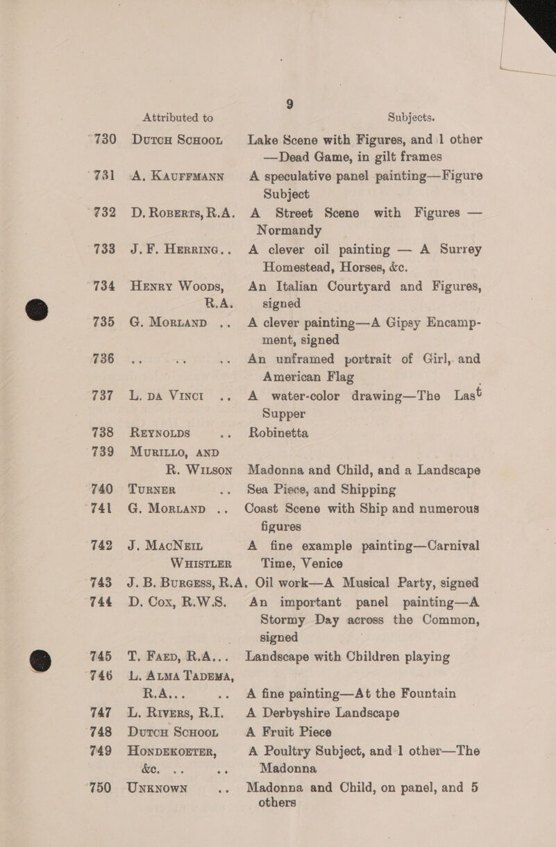 “730 78l 733 734 735 736 738 739 740 “741 742 743 744 745 746 747 (748 749 “750 Attributed to DutcH ScHoon A. KAUFFMANN 4 ee Hanne. : Henry Woops, R.A. G. Moruanp REYNOLDS MuriLLo, AND R. WILson TURNER G. MorLAnD .. J. MAcNEIL W HISTLER Subjects. Lake Scene with Figures, and 1 other A speculative panel painting—Figure Subject Normandy | A clever oil painting — A Surrey Homestead, Horses, &amp;c. An Italian Courtyard and Figures, signed A clever painting—A Gipsy Encamp- ment, signed An unframed portrait of Girl,. and American Flag ; Supper Madonna and Child, and a Landscape Sea Piece, and Shipping Coast Scene with Ship and numerous figures A fine example painting—Carnival Time, Venice D,. Cox, R.W.S. T, Farp, R.A... L. Atma TapEMA, Tet. ‘ L. Rivers, R.I. DutcH ScHOOoL HonDEKOETER, we... UNkNowN An important panel painting—A Stormy Day across the Common, signed Landscape with Children playing A fine painting—At the Fountain A Derbyshire Landscape A Fruit Piece Madonna Madonna and Child, on panel, and 5 others —