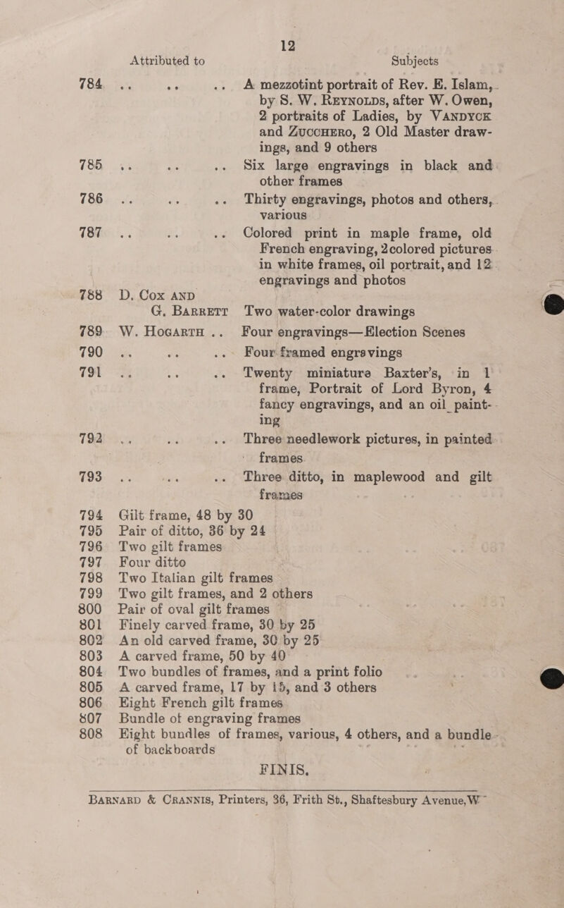 785 786 187 788 789 790 791 793 794 799 796 797 798 799 800 801 802 803 804 805 806 807 808 12 Attributed to Subjects by 8S. W. Reyno tps, after W. Owen, 2 portraits of Ladies, by VANDYCK and ZuccHERo, 2 Old Master draw- ings, and 9 others “% oi .. Six large engravings in black and other frames Thirty engravings, photos and others, . various Colored print in maple frame, old French engraving, 2colored pictures. in white frames, oil portrait, and 12. engravings and photos D. Cox AND G. Barrett Two water-color drawings W. HocartH .. Four engravings— Election Scenes Four framed engrsvings Twenty miniatura Baxter's, in 1 frame, Portrait of Lord Byron, 4 fancy engravings, and an oil paint-. ing Three needlework pictures, in painted. frames Three ditto, in maplewood and gilt frames Gilt frame, 48 by 30 Pair of ditto, 36 by 24 Two gilt frames Four ditto Two Italian gilt frames Two gilt frames, and 2 others Pair of oval gilt frames © Finely carved frame, 30 by 25 An old carved frame, 30 by 25 A carved frame, 50 by 40 Two bundles of frames, and a print folio A carved frame, 17 by 15, and 3 others Eight French gilt frames Bundle of engraving frames Hight bundles of frames, various, 4 others, and a bundle» of backboards FINIS,  