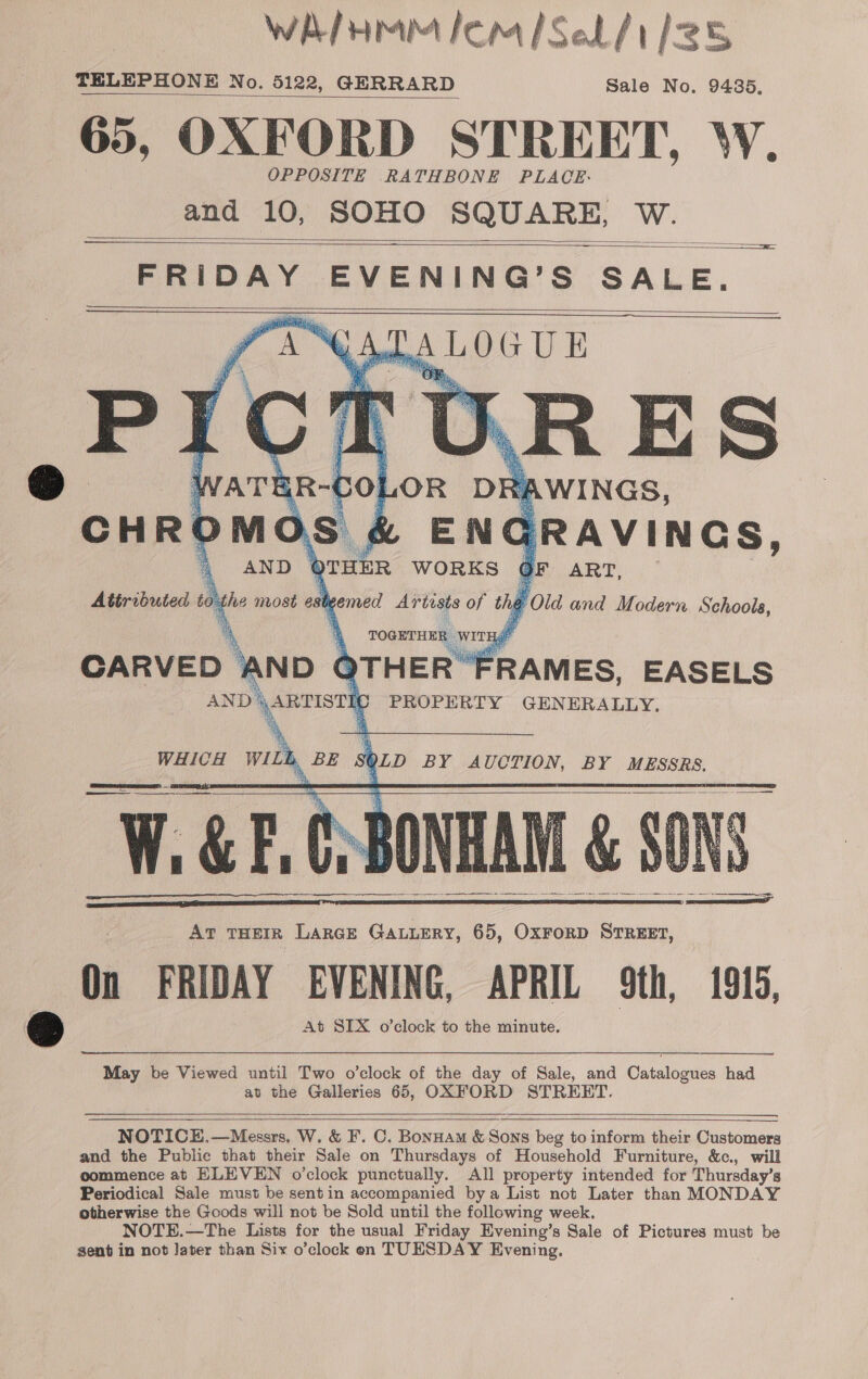 WAIHMM lem Sel /1/25 TELEPHONE No. 5122, GERRARD Sale No. 9485, 65, OXFORD STREET, W. OPPOSITE RATHBONE PLACE. and 10, SOHO SQUARE, W.     FRIDAY EVENING’S SALE. (ADA LOGUE      EN GRAvines, Qnthe WORKS OF ART, heer   On FRIDAY EVENING, APRIL 9th, 1915, 2 At SIX o’clock to the minute.  May be Viewed until Two o’clock of the day of Sale, and Catalogues had at the Galleries 65, OXFORD STREET.   any NOTICE.,—Messrs. W. &amp; F'. C. Bonnam &amp; Sons beg to inform their Customers and the Public that their Sale on Thursdays of Household Furniture, &amp;c., will oommence at ELEVEN o’clock punctually. All property intended for Thursday’s Periodical Sale must be sentin accompanied bya List not Later than MONDAY otherwise the Goods will not be Sold until the following week. NOTE.—The Lists for the usual Friday Evening’s Sale of Pictures must be sent in not Jater than Six o’clock eon TUESDAY Evening.   