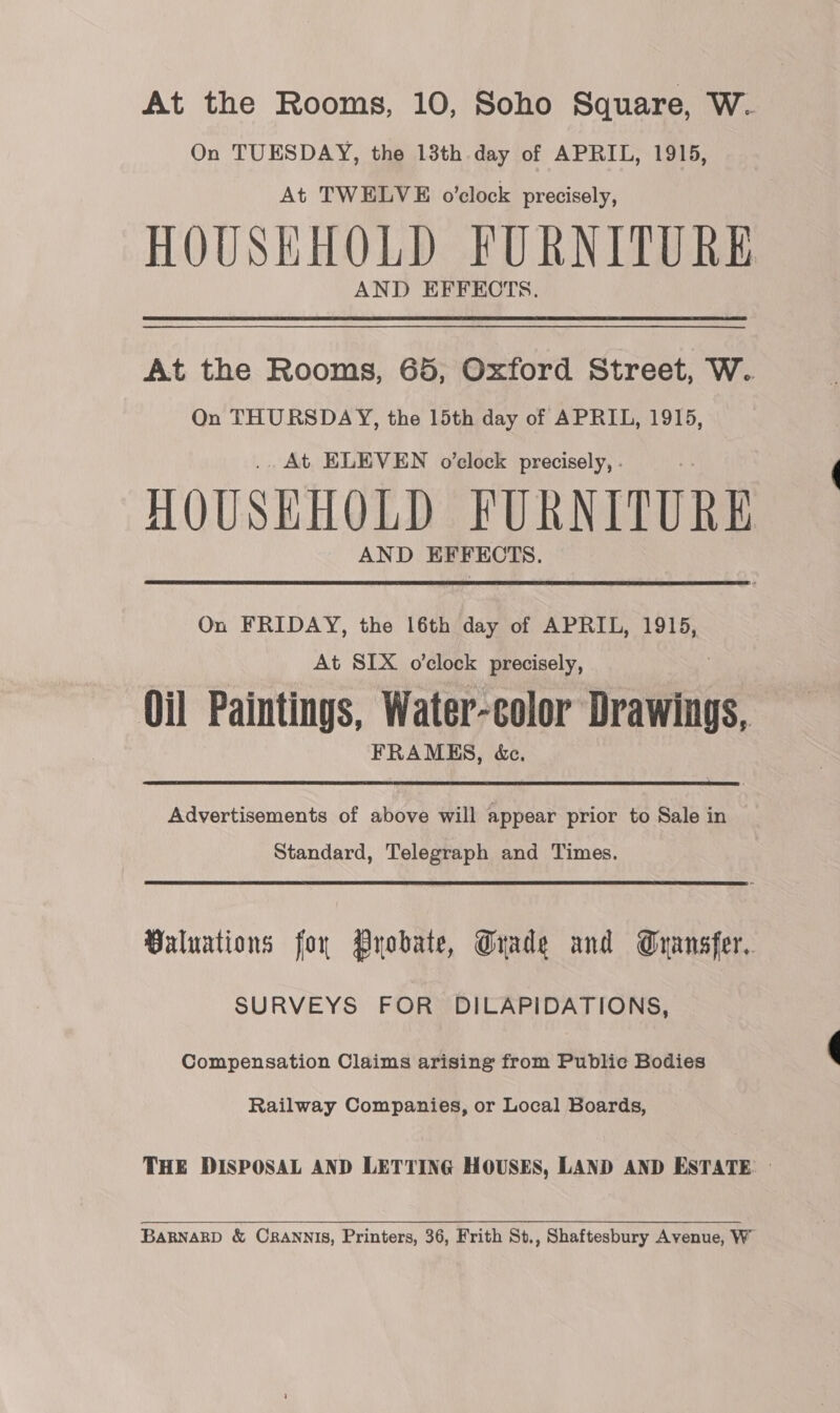 At the Rooms, 10, Soho Square, W. On TUESDAY, the 13th day of APRIL, 1915, At TWELVE o’clock precisely, HOUSEHOLD FURNITURE AND EFFECTS. At the Rooms, 65, Oxford Street, W. On THURSDAY, the 15th day of APRIL, 1915, .. At ELEVEN o’clock precisely, . HOUSEHOLD FURNITURE AND EFFECTS. On FRIDAY, the 16th day of APRIL, 1915, At SIX o’clock precisely, Oil Paintings, Water-color riraihnngy FRAMES, &amp;c.  Advertisements of above will appear prior to Sale in Standard, Telegraph and Times. Valuations for Pyobate, Trade and Gransfer.. SURVEYS FOR DILAPIDATIONS, Compensation Claims arising from Public Bodies Railway Companies, or Local Boards, THE DISPOSAL AND LETTING HOUSES, LAND AND ESTATE: — BaRNARD &amp; CRANNIS, Printers, 36, Frith St., Shaftesbury Avenue, W