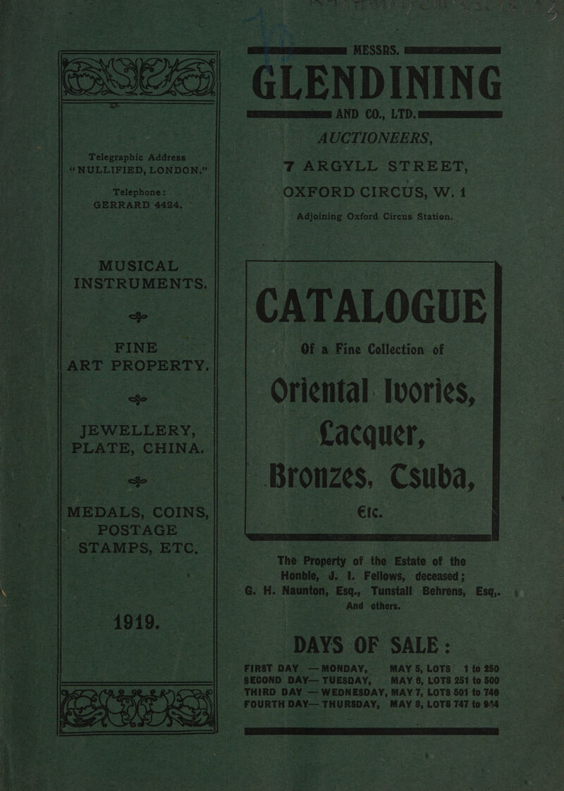   a) ay, é oe. $ ey F< ai ~ Bee : if ~ es, > rime ss ~ ' if AS * Mee -GLENDINING Scere] AND C0., LTD. STATA AETES _ AUCTIONEERS, | 7 ARGYLL STREET, OXFORD CIRCUS, W. 1 Adjoining Oxford Circus Station. ~    Phtoaaehte pers read | actee _“NULLIFIED, LONDON. aoe |S    | “Telephone: GERRARD 4424, ©   INSTRUMENTS.   CATALOGUE ) Of a Fine Collection of Oriental ‘Iwories, ‘Lacquer, - Bronzes. Csuba, ale   3 “FINE _ e la ART PROPERTY.     || JEWELLERY, PLATE, CHINA,    ‘ ps : s we i   __ || MEDALS, COINS, oe |, POSTAGE .- Oe at AMPs, EXC.    The Property of the Estate of the | Honble, J. 1. Fellows, deceased ; G. H. Naunton, Esq., ‘Tunstall Behrens, Esq,. f And others. “DAYS OF SALE : FIRST DAY. — MONDAY, MAY 5, LOTS’ 1 to 250 -.. SECOND DAY— TUESDAY, MAY 6, LOTS 251 to 500 THIRD DAY — WEDNESDAY, MAY 7, LOTS 501 to 740. FOURTH DAY— THURSDAY, MAY 8, LOTS 747 to 944 — oy 
