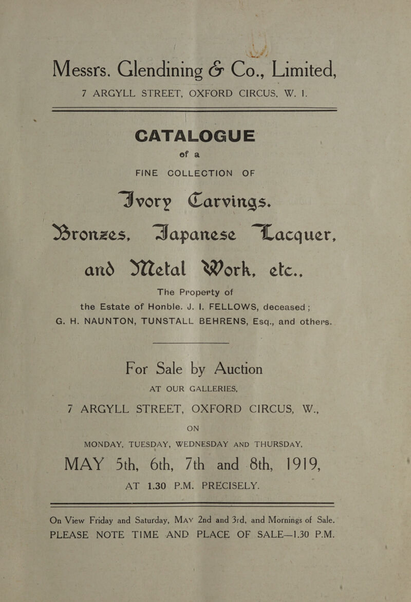 Messrs. Glendining &amp; Co., Limited, fe aser cl. Oo RREET, OXFORD CUS ca WwW oF. CATALOGUE ef a FINE COLLECTION OF ‘Ivory Carvings. Ssronzes, Sapanese “Lacquer, and etal Work, etc.. The Property of the Estate of Honble. J. Il. FELLOWS, deceased ; G. H. NAUNTON, TUNSTALL BEHRENS, Esq., and others. For Sale by Auction AT OUR GALLERIES, Peet REET, OP e CIRCUS, W., ON MONDAY, TUESDAY, WEDNESDAY AND THURSDAY, MAY 5th, 6th, 7th and 8th, 1919, AT 1.30 P.M. PRECISELY. On View Friday and Saturday, MAyY 2nd and 3rd, and Mornings of Sale. PLEASE NOTE TIME AND PLACE OF SALE—1.30 P.M.