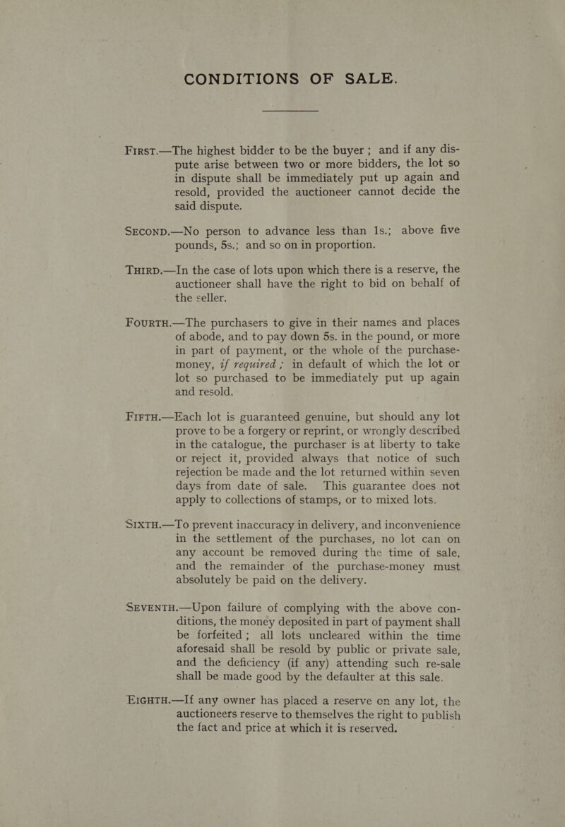CONDITIONS OF SALE. First.—The highest bidder to be the buyer ; and if any dis- pute arise between two or more bidders, the lot so in dispute shall be immediately put up again and resold, provided the auctioneer cannot decide the said dispute. SECOND.—No person to advance less than Is.; above five pounds, 5s.; and so on in proportion. Turrp.—In the case of lots upon which there is a reserve, the auctioneer shall have the right to bid on behalf of the seller. FourtH.—The purchasers to give in their names and places of abode, and to pay down 5s. in the pound, or more in part of payment, or the whole of the purchase- money, if required ; in default of which the lot or lot so purchased to be immediately put up again and resold. FirtH.—Each lot is guaranteed genuine, but should any lot prove to be a forgery or reprint, or wrongly described in the catalogue, the purchaser is at liberty to take or reject it, provided always that notice of such rejection be made and the lot returned within seven days from date of sale. This guarantee does not apply to collections of stamps, or to mixed lots. S1xTH.—To prevent inaccuracy in delivery, and inconvenience in the settlement of the purchases, no lot can on any account be removed during the time of sale, and the remainder of the purchase-money must absolutely be paid on the delivery. SEVENTH.—Upon failure of complying with the above con- ditions, the money deposited in part of payment shall be forfeited; all lots uncleared within the time aforesaid shall be resold by public or private sale, and the deficiency (if any) attending such re-sale shall be made good by the defaulter at this sale. E1cgHTH.—If any owner has placed a reserve on any lot, the auctioneers reserve to themselves the right to publish the fact and price at which it is reserved.