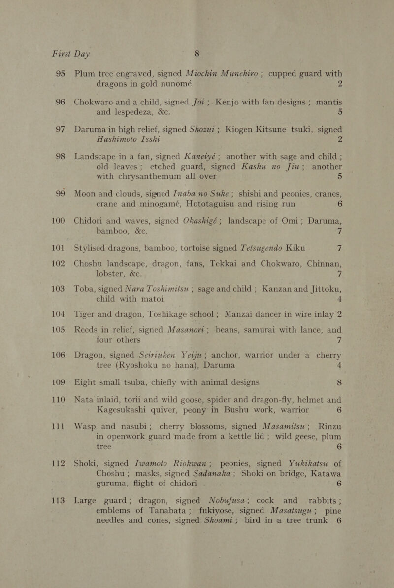 95 96 OF 98 99 100 102 103 104 105 106 109 110 111 112 113 Plum tree engraved, signed Miochin M CN cupped guard with dragons in gold nunomé Chokwaro and a child, signed /Joz ;. Kenjo with fan designs ; mantis and lespedeza, &amp;c. 5 Daruma in high relief, signed Shozwi ; Kiogen Kitsune tsuki, signed Hashimoto Isshi 2 Landscape in a fan, signed Kaneryé ; another with sage and child ; old leaves; etched guard, signed Kashu no Jiu; another with chrysanthemum all over 5 Moon and clouds, signed Inaba no Suke ; shishi and peonies, cranes, crane and minogamé, Hototaguisu and rising run 6 Chidori and waves, signed Okashigé; landscape of Omi; Daruma, bamboo, &amp;c. q Stylised dragons, bamboo, tortoise signed Tetsugendo Kiku 7 Choshu landscape, dragon, fans, Tekkai and Chokwaro, Chinnan, lobster, &amp;c. 7 Toba, signed Nava Toshimitsu ; sage and child ; Kanzan and Jittoku, child with matoi | 4 Tiger and dragon, Toshikage school ; Manzai dancer in wire inlay 2 Reeds in relief, signed Masanori ; beans, samurai with lance, and four others fj Dragon, signed Seiviuken Yeuu; anchor, warrior under a_ cherry tree (Ryoshoku no hana), Daruma | Eight small tsuba, chiefly with animal designs 8 Nata inlaid, tori: and wild goose, spider and dragon-fly, helmet and Kagesukashi quiver, peony in Bushu work, warrior 6 Wasp and nasubi; cherry blossoms, signed Masamitsu; Rinzu in openwork guard made from a kettle lid ; wild geese, plum tree Shoki, signed Iwamoto Riokwan; peonies, signed Yukikatsu of Choshu ; masks, signed Sadanaka ; Shoki on bridge, Katawa guruma, flight of chidori . 6 Large guard; dragon, signed Nobufusa ; cock and_ rabbits; emblems of Tanabata; fukiyose, signed Masatsugu ; pine