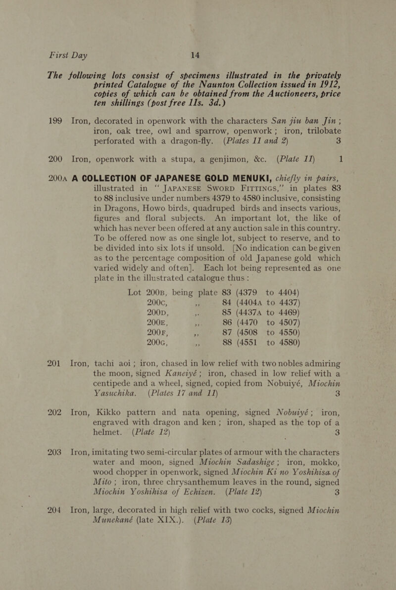 The following lots consist of specimens illustrated in the privately printed Catalogue of the Naunton Collection issued in 1912, copies of which can be obtained from the Auctioneers, price ten shillings (post free Ils. 3d.) 199 Iron, decorated in openwork with the characters San jiu ban Jin ; iron, oak tree, owl and sparrow, openwork ; iron, trilobate perforated with a dragon-fly. (Plates 11 and 2) 3 200 Iron, openwork with a stupa, a genjimon, &amp;c. (Plate 11) 1 2004 A COLLECTION OF JAPANESE GOLD MENUKI, chie/ly in pairs, illustrated in ‘“‘ JAPANESE SwoRD FITTINGS,” in plates 83 to 88 inclusive under numbers 4379 to 4580 inclusive, consisting in Dragons, Howo birds, quadruped_ birds and insects various, figures and floral subjects. An important lot, the like of which has never been offered at any auction sale in this country. To be offered now as one single lot, subject to reserve, and to be divided into six lots if unsold. [No indication can be given as to the percentage composition of old Japanese gold which varied widely and often]. Each lot being represented as one plate in the illustrated catalogue thus : | Lot 200B, being plate 83 (4379 to 4404) 200c, 3 84 (4404a to 4437) 200D, s 85 (4437 to 4469) 200E, | 86 (4470 to 4507) 2008, 4 87 (4508 to 4550) 2006, ‘ 88 (4551 to 4580) 201 Iron, tachi aoi; iron, chased in low relief with two nobles admiring the moon, signed Kaneryé; iron, chased in low relief with a centipede and a wheel, signed, copied from Nobuiyé, Miochin Yasuchtha. (Plates 17 and 11) 3 202 Iron, Kikko pattern and nata opening, signed Nobutyé; iron, engraved with dragon and ken ; iron, shaped as the top of a helmet. (Plate 12) 3 203 Iron, imitating two semi-circular plates of armour with the characters water and moon, signed Miochin Sadashige; iron, mokko, wood chopper in openwork, signed Miochin Ki no Yoshthisa of Mito ; iron, three chrysanthemum leaves in the round, signed Miochin Yoshihisa of Echizen. (Plate 12) 3 204 Iron, large, decorated in high relief with two cocks, signed Miochin Munekané (late XIX.). (Plate 13)