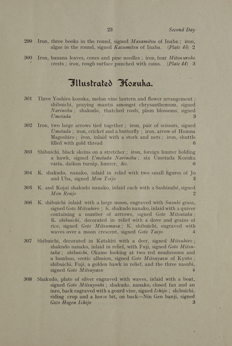 299 300 301 302 303 307 308 23 Second Day Iron, three books in the round, signed Masamitsu of Inaba ; iron, algae in the round, signed Kazumitsu of Inaba. (Plate 45) 2 Iron, banana leaves, cones and pine needles ; iron, four Mitsu uroko crests ; iron, rough surface punched with coins. (Plate 44) 3 “Sllustrated Wozuka. Three Yoshiro kozuka, melon vine lantern and flower arrangement ; shibuichi, praying mantis amongst chrysanthemum, signed Narinobu ; shakudo, thatched roofs, plum blossoms, signed Umetada 3 Iron, two large arrows tied together ; iron, pair of scissors, signed _Umetada ; iron, cricket and a butterfly ; iron, arrow of Homna Magoshiro ; iron, inlaid with a stork and nets; iron, shuttle filled with gold thread 6 Shibuichi, black skeins on a stretcher ; iron, foreign hunter holding a hawk, signed Umetada Narinobu; six Umetada Kozuka varia, daikon turnip, hunter, &amp;c. 6 K. shakudo, nanako, inlaid in relief with two small figures of Jo and Uba, signed Mon Tevjo K. and Kojai shakudo nanako, inlaid each with a Sashinabé, signed Mon Renjo 2 K. shibuichi inlaid with a large moon, engraved with Suzuki grass, signed Goto Mitsuhivo ; 1. shakudo nanako, inlaid with a quiver containing a number of arrrows, signed Goto Miutsutaka ; K. shibuicht, decorated in relief with a dove and grains of rice, signed Goto Mitsumasa; K. shibuichi, engraved with waves over a moon crescent, signed Goto Tazjo 4 Shibuichi, decorated in Katakiri with a deer, signed Mitsuhiro ; shakudo nanako, inlaid in relief, with Fuji, signed Goto Mitsu- taka; shibuicht, Okame looking at two red mushrooms and a bamboo, erotic allusion, signed Goto Mitsuyasu of Kyoto ; shibuichi, Fuji, a golden hawk in relief, and the three nasubi, signed Goto Mitsuyasu 4 Shakudo, plate of silver engraved with waves, inlaid with a boat, signed Goto Mitsuyosm ; shakudo, nanako, closed fan and an inro, back engraved with a gourd vine, signed Ichio ; shibuichi, riding crop and a horse bit, on back—Nin Gen banji, signed Goto Hogen Ichijo
