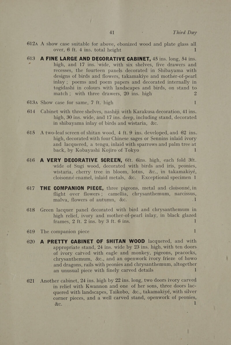 AR over, 6 ft. 4 ins. total height A FINE LARGE AND DECORATIVE CABINET, 45 ins. long, 54 ins. high, and 17 ins. wide, with six shelves, five drawers and recesses, the fourteen panels decorated in Shibayama with designs of birds and flowers, takamakiye and mother-of-pearl inlay ; poems and poem papers and decorated internally in togidashi in colours with landscapes and birds, on stand to match ; with three drawers, 20 ins. high 2 614 615 616 617 618 619 620 621 Cabinet with three shelves, nashiji with Karakusa decoration, 41 ins. high, 30 ins. wide, and 17 ins. deep, including stand, decorated in shibayama inlay of birds and wistaria, &amp;c. A two-leaf screen of shitan wood, 4 ft. 9 ins. developed, and 62 ins. high, decorated with four Chinese sages or Sennins inlaid ivory and lacquered, a tengu, inlaid with sparrows and palm tree at back, by Kobayashi Kojiro of Tokyo I A VERY DECORATIVE SCREEN, 6ft. 6Gins. high, each fold 3ft. wide of Sugi wood, decorated with birds and iris, peonies, wistaria, cherry tree in bloom, lotus, &amp;c., in takamakiyé, cloisonné enamel, inlaid metals, &amp;c. Exceptional specimen 1 THE COMPANION PIECE, three pigeons, metal and cloisonné, in flight over flowers; camellia, chrysanthemum, narcissus, malva, flowers of autumn, &amp;c. sad Green lacquer panel decorated with bird and chrysanthemum in high relief, ivory and mother-of-pearl inlay, in black glazed frames, 2 ft. 2 ins. by 3 ft. 6 ins. 1 The companion piece 1 A PRETTY CABINET OF SHITAN WOOD lacquered, and with appropriate stand, 24 ins. wide by 23 ins. high, with ten doors. of ivory carved with eagle and monkey, pigeons, peacocks, chrysanthemum, &amp;c., and an openwork ivory frieze of howo _and dragons, rails with peonies and chrysanthemum, altogether an unusual piece with finely carved details 1 Another cabinet, 24 ins. high by 22 ins. long, two doors ivory carved in relief with Kwannon and one of her sons, three doors lac- quered with landscapes, Taikobo, &amp;c., takamakiyé, with silver corner pieces, and a well carved stand, openwork of peonies,