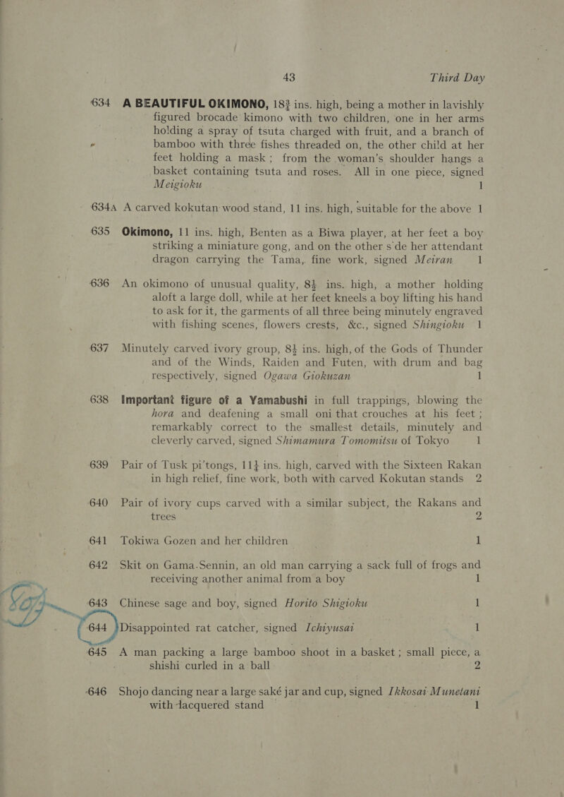 634 A BEAUTIFUL OKIMONO, 183 ins. high, being a mother in lavishly figured brocade kimono with two children, one in her arms holding a spray of tsuta charged with fruit, and a branch of bamboo with three fishes threaded on, the other child at her feet holding a mask; from the woman’s shoulder hangs a basket containing tsuta and roses. All in one piece, signed Meigioku 635 636 637 638 639 640 641 642 XL 643 a 645 646 Okimono, 11 ins. high, Benten as a Biwa player, at her feet a boy striking a miniature gong, and on the other s de her attendant dragon carrying the Tama,. fine work, signed Meiran 1 An okimono of unusual quality, 84 ins. high, a mother holding aloft a large doll, while at her feet kneels a boy lifting his hand to ask for it, the garments of all three being minutely engraved with fishing scenes, flowers crests, &amp;c., signed Shingioku 1 Minutely carved ivory group, 84 ins. high, of the Gods of Thunder and of the Winds, Raiden and Futen, with drum and bag respectively, signed Ogawa Giokuzan 1 Important figure of a Yamabushi in full trappings, blowing the hora and deafening a small oni that crouches at his feet ; remarkably correct to the smallest details, minutely and cleverly carved, signed Shimamura Tomomitsu of Tokyo 1 Pair of Tusk pi’tongs, 114 ins. high, carved with the Sixteen Rakan in high relief, fine work, both with carved Kokutan stands 2 Pair of ivory cups carved with a similar subject, the Rakans and trees 2 Tokiwa Gozen and her children — | . 1 Skit on Gama.Sennin, an old man carrying a sack full of frogs and receiving another animal from a boy 1 Chinese sage and boy, signed Horito Shigioku 1 Disappointed rat catcher, signed Ichiyusat | 1 A man packing a large bamboo shoot in a basket ; small piece, a shishi curled in a ball 2 Shojo dancing near a large saké jar and cup, signed [kkosav Munetant with-lacquered stand 1