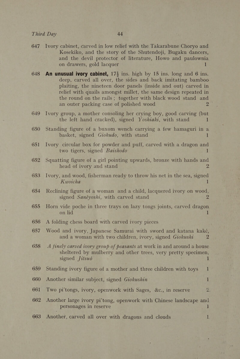 647 648 649 650 651 652 653 654 655 656 657 658 659 660 661 662 Ivory cabinet, carved in low relief with the Takarabune Choryo and Kosekiko, and the story of the Shutendoji, Bugaku dancers, and the devil protector of literature, Howo and paulownia on drawers, gold lacquer 1 An unusual ivory cabinet, 174 ins. high by 15 ins. long and 6 ins. deep, carved all over, the sides and back imitating bamboo plaiting, the nineteen door panels (inside and out) carved in relief with quails amongst millet, the same design repeated in the round on the rails ; together with black wood stand and an outer packing case of polished wood 2 Ivory group, a mother consoling her crying boy, good carving (but the left hand cracked), signed Yoshiaki, with stand 1 Standing figure of a buxom wench carrying a few hamaguri in a basket, signed Gzokudo, with stand 1 Ivory circular box for powder and puff, carved with a dragon and two tigers, signed Bazshodo 1 Squatting figure of a girl pointing upwards, bronze with hands and head of ivory and stand 2 Ivory, and wood, fisherman ready to throw his net in the sea, signed Kwotcha 1 Reclining figure of a woman and a child, lacquered ivory on wood, signed Sanéyosii, with carved stand 2 Horn vide poche in three trays on lazy tongs joints, carved dragon on lid 1 A folding chess board with carved ivory pieces Wood and ivory, Japanese Samurai with sword and katana kaké, and a woman with two children, ivory, signed Giokushi 2 A finely carved ivory group of peasants at work in and around a house. sheltered by mulberry and other trees, very pretty specimen, signed Jitsud Standing ivory figure of a mother and three children with toys 1 Another similar subject, signed Giokushin ] Iwo pi'tongs, ivory, openwork with Sages, &amp;c., in reserve 2 Another large ivory pi’tong, openwork with Chinese landscape and personages in reserve J Another, carved all over with dragons and clouds i