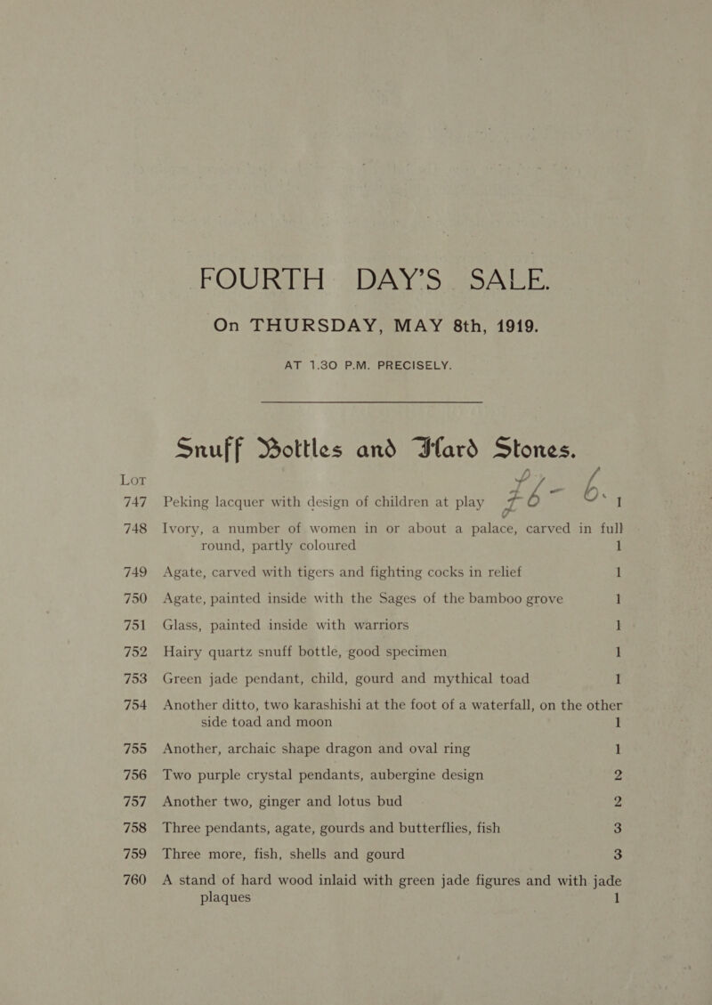 On THURSDAY, MAY 8th, 1919. AT 1.30 P.M. PRECISELY. ¥ I round, partly coloured Agate, carved with tigers and fighting cocks in relief Agate, painted inside with the Sages of the bamboo grove Glass, painted inside with warriors Hairy quartz snuff bottle, good specimen Green jade pendant, child, gourd and mythical toad 1 1 1 ] 1 1 side toad and moon Another, archaic shape dragon and oval ring Two purple crystal pendants, aubergine design Another two, ginger and lotus bud Three pendants, agate, gourds and butterflies, fish Three more, fish, shells and gourd 1 I 2 2 3 3 plaques