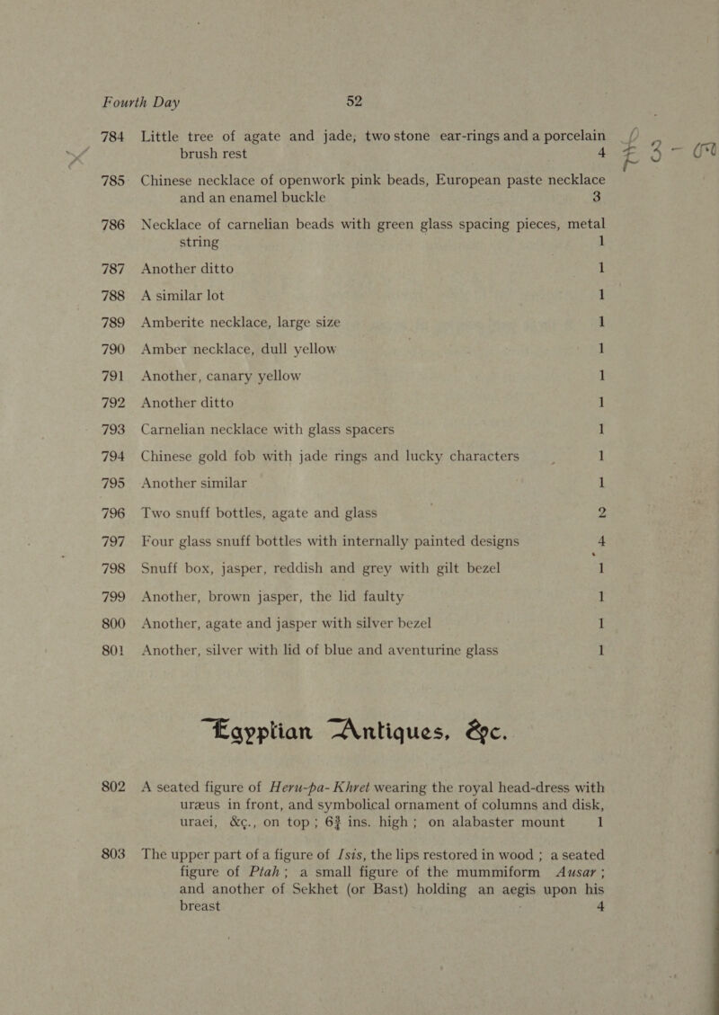 784 786 787 788 789 790 791 792 793 794 795 796 797 798 ieee, 800 801 802 803 brush rest 4 and an enamel buckle 3 string Another ditto A similar lot Amberite necklace, large size Amber necklace, dull yellow Another, canary yellow Another ditto Carnelian necklace with glass spacers Chinese gold fob with jade rings and lucky characters Another similar Two snuff bottles, agate and glass Four glass snuff bottles with internally painted designs Snuff box, jasper, reddish and grey with gilt bezel Another, brown jasper, the lid faulty Another, agate and jasper with silver bezel Another, silver with lid of blue and aventurine glass “Egyptian “Antiques, &amp;c. ee ve — ob bp a 1 breast 4