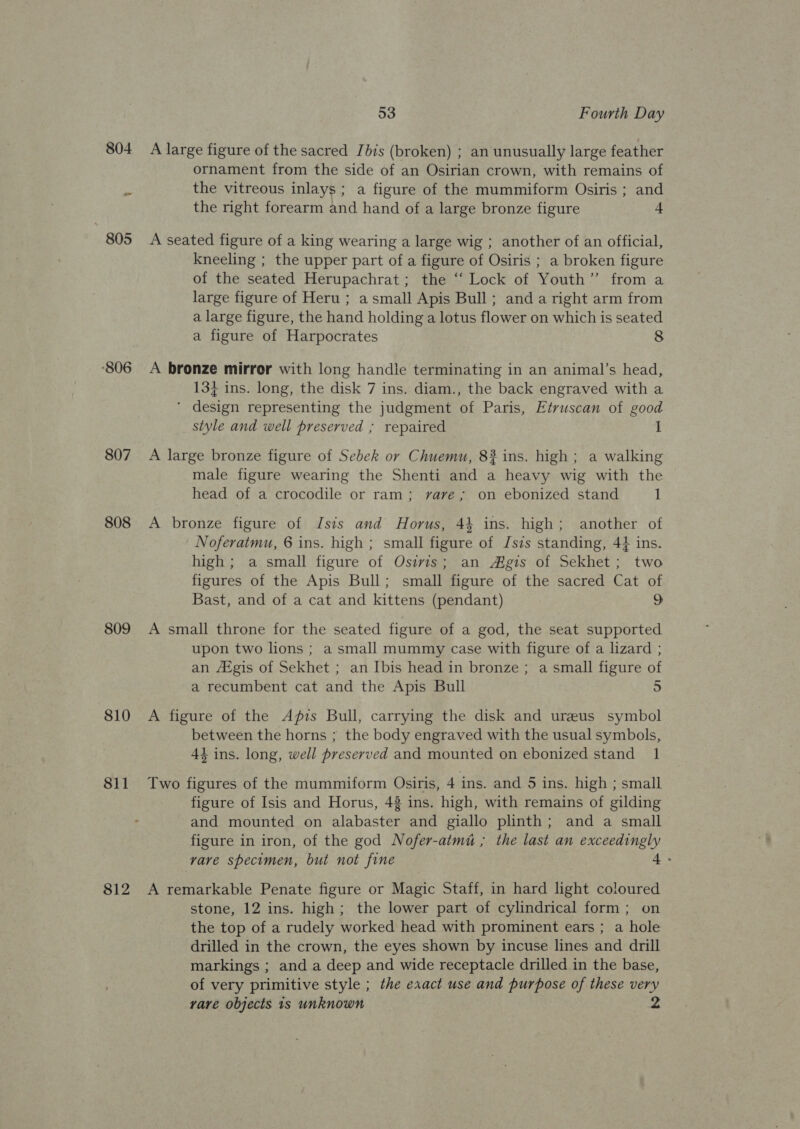 ‘806 807 808 809 810 8il 812 53 Fourth Day A large figure of the sacred Jbis (broken) ; an unusually large feather ornament from the side of an Osirian crown, with remains of the vitreous inlays; a figure of the mummiform Osiris ; and the right forearm and hand of a large bronze figure 4 A seated figure of a king wearing a large wig ; another of an official, kneeling ; the upper part of a figure of Osiris ; a broken figure of the seated Herupachrat; the ‘“‘ Lock of Youth” from a large figure of Heru ; a small Apis Bull; anda right arm from a large figure, the hand holding a lotus flower on which is seated a figure of Harpocrates 8 A bronze mirror with long handle terminating in an animal’s head, 13} ins. long, the disk 7 ins. diam., the back engraved with a ‘ design representing the judgment of Paris, Etruscan of good style and well preserved ; repaired I A large bronze figure of Sebek or Chuemu, 8# ins. high; a walking male figure wearing the Shenti and a heavy wig with the head of a crocodile or ram; vave,; on ebonized stand 1 A bronze figure of Isis and Horus, 44 ins. high; another of Noferatmu, 6 ins. high ; small figure of Jszs standing, 44 ins. high ; a small figure of Osivis; an Mgis of Sekhet; two figures of the Apis Bull; small figure of the sacred Cat of Bast, and of a cat and kittens (pendant) 9 A small throne for the seated figure of a god, the seat supported upon two lions ; a small mummy case with figure of a lizard ; an Atgis of Sekhet ; an Ibis head in bronze ; a small figure of a recumbent cat and the Apis Bull 5 A figure of the Afzs Bull, carrying the disk and ureeus symbol between the horns ; the body engraved with the usual symbols, 4z ins. long, well preserved and mounted on ebonized stand 1 Two figures of the mummiform Osiris, 4 ins. and 5 ins. high ; small figure of Isis and Horus, 48 ins. high, with remains of gilding and mounted on alabaster and giallo plinth; and a small figure in iron, of the god Nofer-atmu ; the last an exceedingly vave specimen, but not fine 4 - A remarkable Penate figure or Magic Staff, in hard light coloured stone, 12 ins. high; the lower part of cylindrical form; on the top of a rudely worked head with prominent ears ; a hole drilled in the crown, the eyes shown by incuse lines and drill markings ; and a deep and wide receptacle drilled in the base, of very primitive style ; the exact use and purpose of these very vare objects 1s unknown