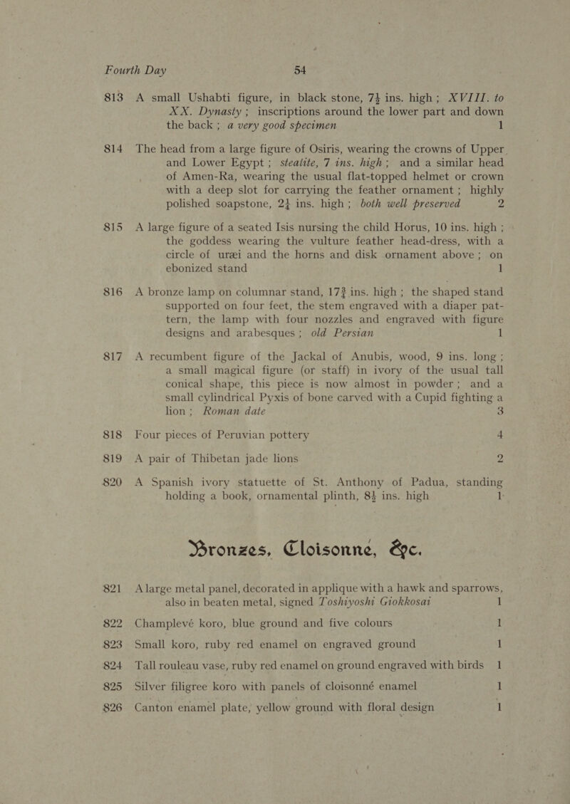 813 814 815 816 817 818 819 820 821 822 823 824 825 A small Ushabti figure, in black stone, 74 ins. high; XVIII. to XX. Dynasty ; inscriptions around the lower part and down the back ; a very good specimen 1 The head from a large figure of Osiris, wearing the crowns of Upper. and Lower Egypt ; steaiite, 7 ins. high; and a similar head of Amen-Ra, wearing the usual flat-topped helmet or crown with a deep slot for carrying the feather ornament ; highly polished soapstone, 24 ins. high; both well preserved 2 A large figure of a seated Isis nursing the child Horus, 10 ins. high ; the goddess wearing the vulture feather head-dress, with a circle of urei and the horns and disk ornament above; on ebonized stand 1 A bronze lamp on columnar stand, 17? ins. high ; the shaped stand supported on four feet, the stem engraved with a diaper pat- tern, the lamp with four nozzles and engraved with figure designs and arabesques ; old Persian 1 A recumbent figure of the Jackal of Anubis, wood, 9 ins. long ; a small magical figure (or staff) in ivory of the usual tall conical shape, this piece is now almost in powder; and a small cylindrical Pyxis of bone carved with a Cupid fighting a lion; Roman date S Four pieces of Peruvian pottery 4 A pair of Thibetan jade lions 2 A Spanish ivory statuette of St. Anthony of Padua, standing holding a book, ornamental plinth, 84 ins. high 1 Mronzes, Cloisonne, &amp;e. A large metal panel, decorated in applique with a hawk and sparrows, also in beaten metal, signed Toshiyosht Giokkosat 1 Champlevé koro, blue ground and five colours I Small koro, ruby red enamel on engraved ground 1 Tall rouleau vase, ruby red enamel on ground engraved with birds 1 Silver filigree koro with panels of cloisonné enamel 1