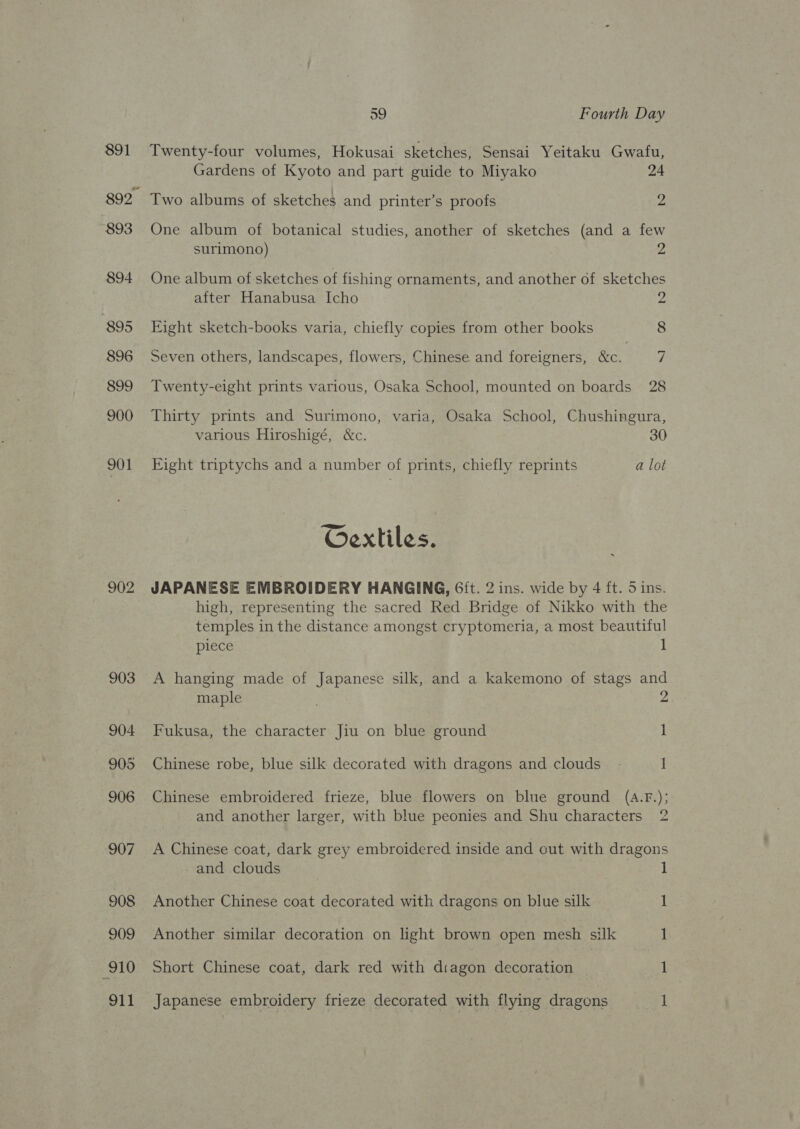 891 893 894 895 896 899 900 901 902 59 Fourth Day Twenty-four volumes, Hokusai sketches, Sensai Yeitaku Gwafu, Gardens of Kyoto and part guide to Miyako 24 Two albums of sketches and printer’s proofs 2 One album of botanical studies, another of sketches (and a few surimono) 2 One album of sketches of fishing ornaments, and another of sketches after Hanabusa Icho 2 Eight sketch-books varia, chiefly copies from other books 8 Seven others, landscapes, flowers, Chinese and foreigners, &amp;c. 7 Twenty-eight prints various, Osaka School, mounted on boards 28 Thirty prints and Surimono, varia, Osaka School, Chushingura, various Hiroshigé, &amp;c. 30 Eight triptychs and a number of prints, chiefly reprints a lot Oextiles. JAPANESE EMBROIDERY HANGING, Gft. 2 ins. wide by 4 ft. 5 ins. high, representing the sacred Red Bridge of Nikko with the temples in the distance amongst cryptomeria, a most beautiful piece 1 A hanging made of Japanese silk, and a kakemono of stags and maple ; 2 Fukusa, the character Jiu on blue ground 1 Chinese robe, blue silk decorated with dragons and clouds - i Chinese embroidered frieze, blue flowers on blue ground (A.F.); I and another larger, with blue peonies and Shu characters 2 A Chinese coat, dark grey embroidered inside and cut with dragons - and clouds 1 Another Chinese coat decorated with dragons on blue silk 1 Another similar decoration on light brown open mesh silk 1 Short Chinese coat, dark red with diagon decoration : 1 Japanese embroidery frieze decorated with flying dragens 1