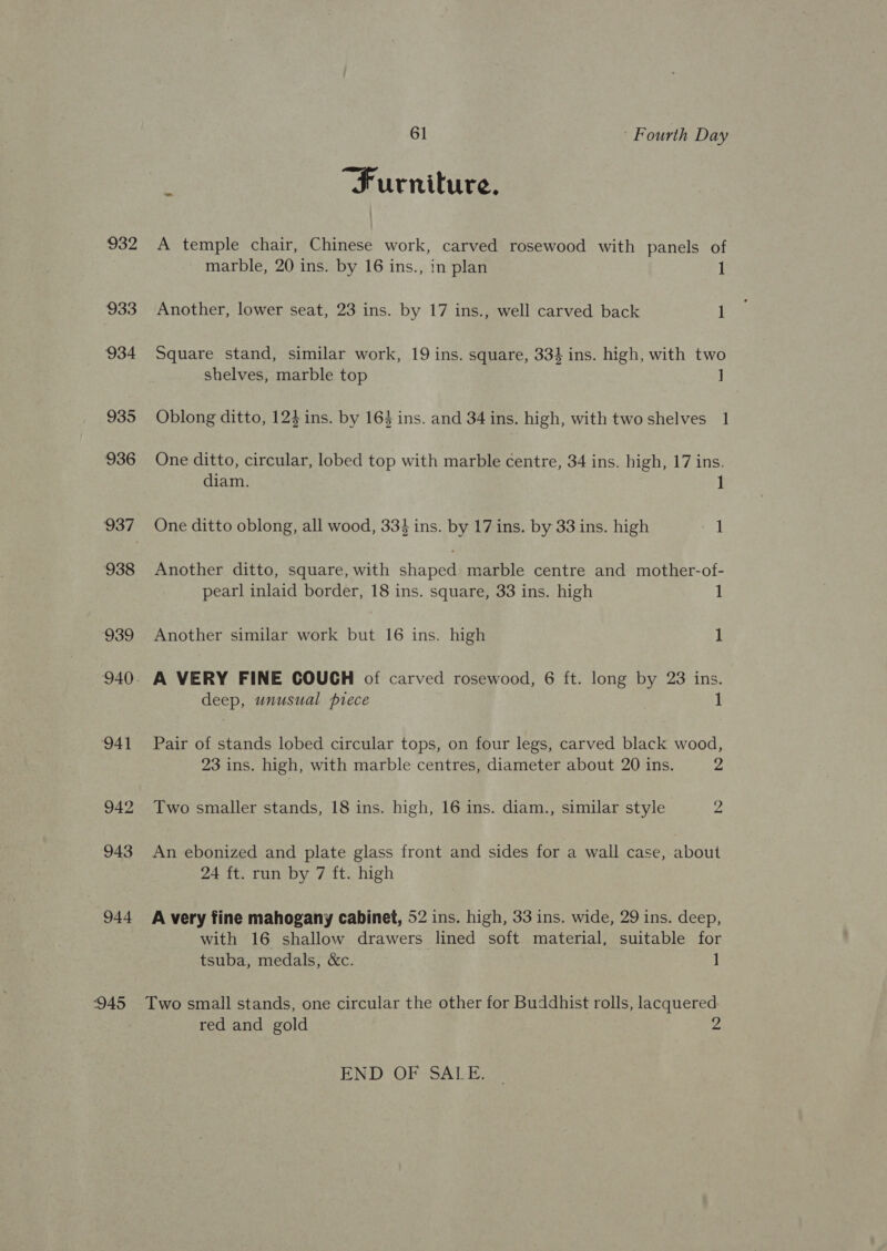 932 933 934 935 936 937 938 939 941 942 943 944 61 Fourth Day : Furniture. A temple chair, Chinese work, carved rosewood with panels of marble, 20 ins. by 16 ins., in plan 1 Another, lower seat, 23 ins. by 17 ins., well carved back 1 Square stand, similar work, 19 ins. square, 334 ins. high, with two shelves, marble top ] Oblong ditto, 124 ins. by 163 ins. and 34 ins. high, with two shelves 1 One ditto, circular, lobed top with marble centre, 34 ins. high, 17 ins. diam. ] One ditto oblong, all wood, 334 ins. by 17 ins. by 33 ins. high 1 Another ditto, square, with Bares marble centre and mother-of- pearl inlaid border, 18 ins. square, 33 ins. high 1 Another similar work but 16 ins. high 1 A VERY FINE COUCH of carved rosewood, 6 ft. long by 23 ins. deep, unusual piece 1 Pair of stands lobed circular tops, on four legs, carved black wood, 23 ins. high, with marble centres, diameter about 20 ins. 2 Two smaller stands, 18 ins. high, 16 ins. diam., similar style 2 An ebonized and plate glass front and sides for a wall case, about 24 ft. run by 7 ft. high A very fine mahogany cabinet, 52 ins. high, 33 ins. wide, 29 ins. deep, with 16 shallow drawers lined soft material, suitable for tsuba, medals, &amp;c. 1 red and gold Js END OF SALE.