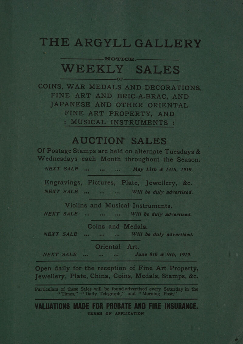 THE ARGYLL GALLERY  NOTICE.- WEEKLY SALES fe) ees ee eed COINS, WAR MEDALS AND DECORATIONS, : _ FINE ART AND BRIC-A-BRAC, AND JAPANESE AND OTHER ORIENTAL _ FINE ART PROPERTY, AND : MUSICAL INSTRUMENTS :  AUCTION SALES Of Postage Stamps are held on alternate Tuesdays &amp; Wednesdays each Month throughout the Season. — NEXT SALE .. ww. «.. ~~ May 13th &amp; 14th, 1919. aheravinee Pictures, Plate, Jewellery, &amp;c. NEXT SALE | ws vee one Will be duly advertised. | Violins and Musical Instruments. NEXT SALE” ... os oe ~—s: Will Be duly advertised. ee Coins and Medals. — : NEXT SALB se vee vs Will be duly advertised. | Oriental Art. cas SINR TISADBDO qsteeo as June 8th &amp; 9th, 1919.  : a Open daily for the reception of Fine Art Property, | Suaw Cust yy Plate, A Coins, Medals, Stamps, &amp;c. Particulars of these Sales will be found advertised every Saturday in the sal 2: Tignes; .. a Daily Telegraph, ‘ed “Siprung Post.” * a ‘vaLuaTions MADE FOR PROBATE AND FIRE INSURANCE. ia  Eek