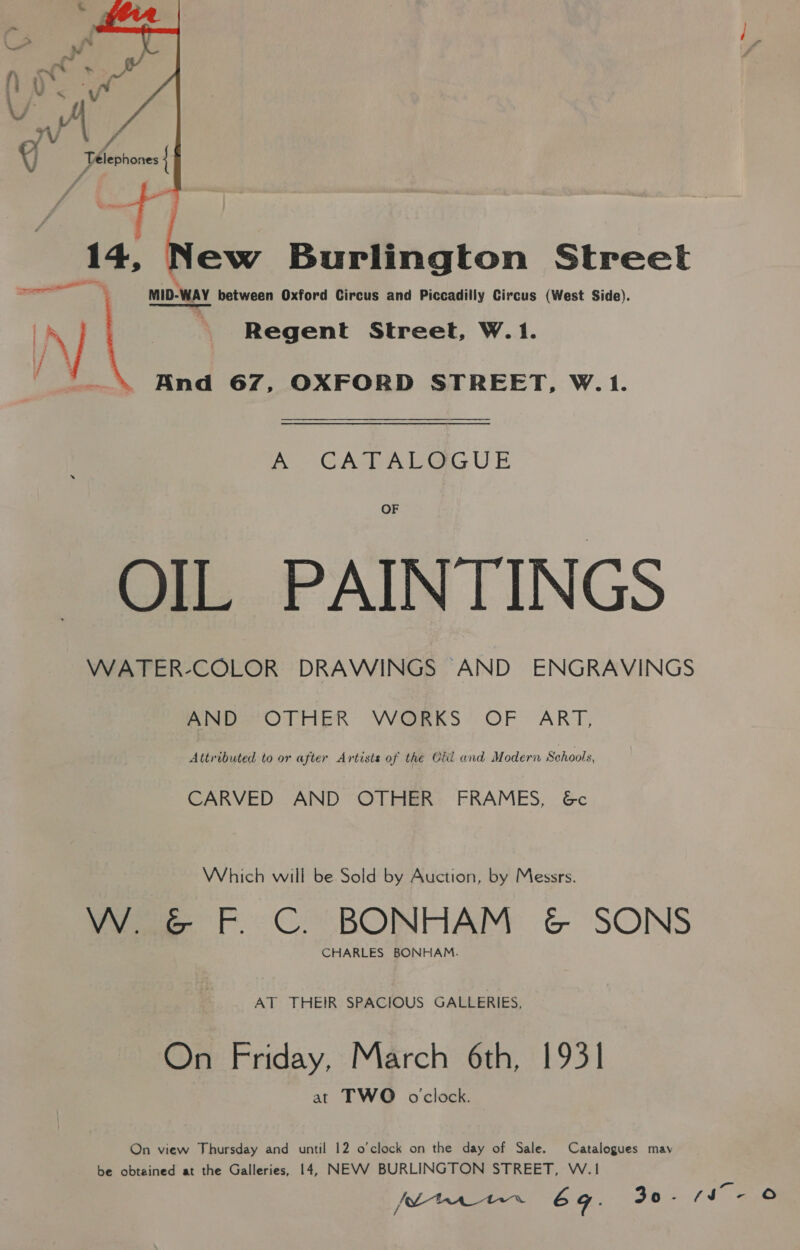  14, Ss Burlington Street ee MID-WAY between Oxford Circus and Piccadilly Circus (West Side). | \) | - —Regent Street, W.1. And 67, OXFORD STREET, W.1. fh GATADGG UE OF OIL PAINTINGS WATER-COLOR DRAWINGS AND ENGRAVINGS AND OTHER WORKS OF ART, Attributed to or after Artists of the Cid and Modern Schools, CARVED AND OTHER FRAMES, 6c Which will be Sold by Auction, by Messrs. W. G&amp;G F. C. BONHAM ¢&amp; SONS CHARLES BONHAM. AT THEIR SPACIOUS GALLERIES, On Friday, March 6th, 1931 at TWO oclock. On view Thursday and until 12 o'clock on the day of Sale. Catalogues may be obtained at the Galleries, 14, NEVV BURLINGTON STREET, W.1 pene 6 g : 30 ' il «.&amp;
